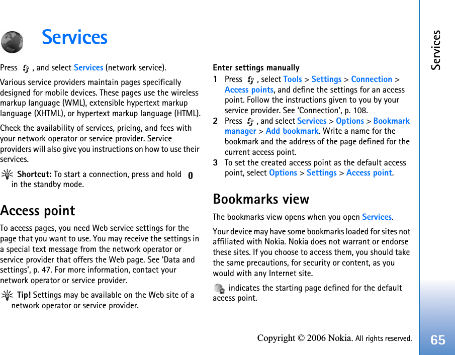 Services65Copyright © 2006 Nokia. All rights reserved.ServicesPress , and select Services (network service).Various service providers maintain pages specifically designed for mobile devices. These pages use the wireless markup language (WML), extensible hypertext markup language (XHTML), or hypertext markup language (HTML).Check the availability of services, pricing, and fees with your network operator or service provider. Service providers will also give you instructions on how to use their services. Shortcut: To start a connection, press and hold   in the standby mode.Access pointTo access pages, you need Web service settings for the page that you want to use. You may receive the settings in a special text message from the network operator or service provider that offers the Web page. See ‘Data and settings’, p. 47. For more information, contact your network operator or service provider. Tip! Settings may be available on the Web site of a network operator or service provider.Enter settings manually1Press , select Tools &gt; Settings &gt; Connection &gt; Access points, and define the settings for an access point. Follow the instructions given to you by your service provider. See ‘Connection’, p. 108.2Press  , and select Services &gt; Options &gt; Bookmark manager &gt; Add bookmark. Write a name for the bookmark and the address of the page defined for the current access point.3To set the created access point as the default access point, select Options &gt; Settings &gt; Access point.Bookmarks viewThe bookmarks view opens when you open Services.Your device may have some bookmarks loaded for sites not affiliated with Nokia. Nokia does not warrant or endorse these sites. If you choose to access them, you should take the same precautions, for security or content, as you would with any Internet site. indicates the starting page defined for the default access point.