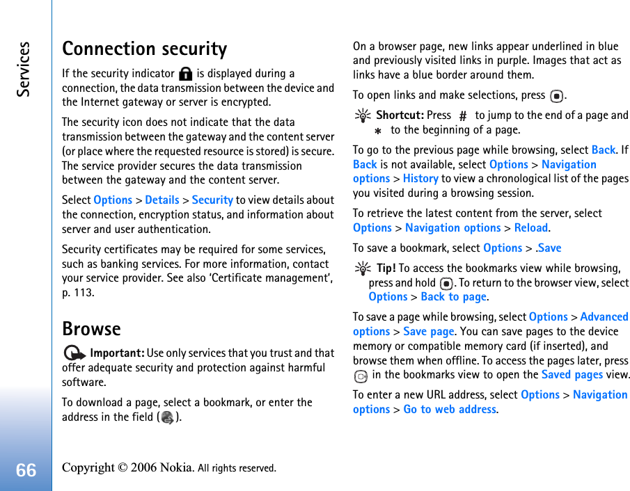 Services66 Copyright © 2006 Nokia. All rights reserved. Connection securityIf the security indicator   is displayed during a connection, the data transmission between the device and the Internet gateway or server is encrypted.The security icon does not indicate that the data transmission between the gateway and the content server (or place where the requested resource is stored) is secure. The service provider secures the data transmission between the gateway and the content server.Select Options &gt; Details &gt; Security to view details about the connection, encryption status, and information about server and user authentication.Security certificates may be required for some services, such as banking services. For more information, contact your service provider. See also ‘Certificate management’, p. 113.Browse Important: Use only services that you trust and that offer adequate security and protection against harmful software.To download a page, select a bookmark, or enter the address in the field ( ).On a browser page, new links appear underlined in blue and previously visited links in purple. Images that act as links have a blue border around them.To open links and make selections, press  . Shortcut: Press   to jump to the end of a page and  to the beginning of a page.To go to the previous page while browsing, select Back. If Back is not available, select Options &gt; Navigationoptions &gt; History to view a chronological list of the pages you visited during a browsing session.To retrieve the latest content from the server, select Options &gt; Navigation options &gt; Reload.To save a bookmark, select Options &gt; .Save Tip! To access the bookmarks view while browsing, press and hold  . To return to the browser view, select Options &gt; Back to page.To save a page while browsing, select Options &gt; Advanced options &gt; Save page. You can save pages to the device memory or compatible memory card (if inserted), and browse them when offline. To access the pages later, press  in the bookmarks view to open the Saved pages view.To enter a new URL address, select Options &gt; Navigation options &gt; Go to web address.