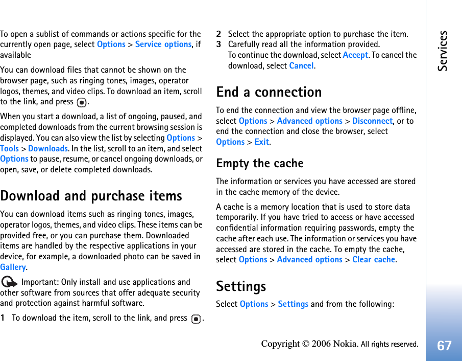 Services67Copyright © 2006 Nokia. All rights reserved.To open a sublist of commands or actions specific for the currently open page, select Options &gt; Service options, if availableYou can download files that cannot be shown on the browser page, such as ringing tones, images, operator logos, themes, and video clips. To download an item, scroll to the link, and press  .When you start a download, a list of ongoing, paused, and completed downloads from the current browsing session is displayed. You can also view the list by selecting Options &gt; Tools &gt; Downloads. In the list, scroll to an item, and select Options to pause, resume, or cancel ongoing downloads, or open, save, or delete completed downloads. Download and purchase itemsYou can download items such as ringing tones, images, operator logos, themes, and video clips. These items can be provided free, or you can purchase them. Downloaded items are handled by the respective applications in your device, for example, a downloaded photo can be saved in Gallery. Important: Only install and use applications and other software from sources that offer adequate security and protection against harmful software.1To download the item, scroll to the link, and press  .2Select the appropriate option to purchase the item.3Carefully read all the information provided.To continue the download, select Accept. To cancel the download, select Cancel.End a connectionTo end the connection and view the browser page offline, select Options &gt; Advanced options &gt; Disconnect, or to end the connection and close the browser, selectOptions &gt; Exit.Empty the cacheThe information or services you have accessed are stored in the cache memory of the device.A cache is a memory location that is used to store data temporarily. If you have tried to access or have accessed confidential information requiring passwords, empty the cache after each use. The information or services you have accessed are stored in the cache. To empty the cache, select Options &gt; Advanced options &gt; Clear cache.SettingsSelect Options &gt; Settings and from the following: