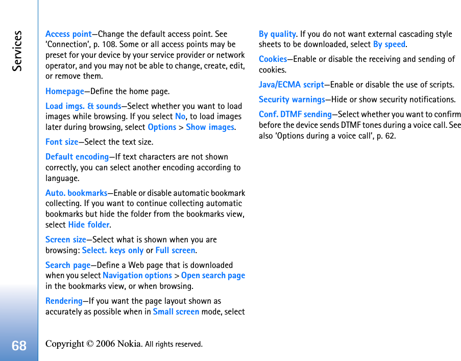 Services68 Copyright © 2006 Nokia. All rights reserved. Access point—Change the default access point. See ‘Connection’, p. 108. Some or all access points may be preset for your device by your service provider or network operator, and you may not be able to change, create, edit, or remove them.Homepage—Define the home page.Load imgs. &amp; sounds—Select whether you want to load images while browsing. If you select No, to load images later during browsing, select Options &gt; Show images.Font size—Select the text size.Default encoding—If text characters are not shown correctly, you can select another encoding according to language.Auto. bookmarks—Enable or disable automatic bookmark collecting. If you want to continue collecting automatic bookmarks but hide the folder from the bookmarks view, select Hide folder.Screen size—Select what is shown when you are browsing: Select. keys only or Full screen.Search page—Define a Web page that is downloaded when you select Navigation options &gt; Open search page in the bookmarks view, or when browsing.Rendering—If you want the page layout shown as accurately as possible when in Small screen mode, select By quality. If you do not want external cascading style sheets to be downloaded, select By speed.Cookies—Enable or disable the receiving and sending of cookies.Java/ECMA script—Enable or disable the use of scripts.Security warnings—Hide or show security notifications.Conf. DTMF sending—Select whether you want to confirm before the device sends DTMF tones during a voice call. See also ‘Options during a voice call’, p. 62.