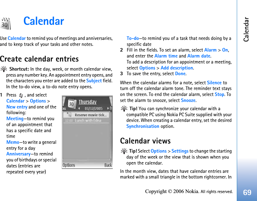 Calendar69Copyright © 2006 Nokia. All rights reserved.CalendarUse Calendar to remind you of meetings and anniversaries, and to keep track of your tasks and other notes.Create calendar entries Shortcut: In the day, week, or month calendar view, press any number key. An appointment entry opens, and the characters you enter are added to the Subject field. In the to-do view, a to-do note entry opens.1Press , and select Calendar &gt; Options &gt; New entry and one of the following:Meeting—to remind you of an appointment that has a specific date and timeMemo—to write a general entry for a dayAnniversary—to remind you of birthdays or special dates (entries are repeated every year)To-do—to remind you of a task that needs doing by a specific date2Fill in the fields. To set an alarm, select Alarm &gt; On, and enter the Alarm time and Alarm date.To add a description for an appointment or a meeting, select Options &gt; Add description.3To save the entry, select Done.When the calendar alarms for a note, select Silence to turn off the calendar alarm tone. The reminder text stays on the screen. To end the calendar alarm, select Stop. To set the alarm to snooze, select Snooze. Tip! You can synchronize your calendar with a compatible PC using Nokia PC Suite supplied with your device. When creating a calendar entry, set the desired Synchronisation option.Calendar views Tip! Select Options &gt; Settings to change the starting day of the week or the view that is shown when you open the calendar.In the month view, dates that have calendar entries are marked with a small triangle in the bottom rightcorner. In 