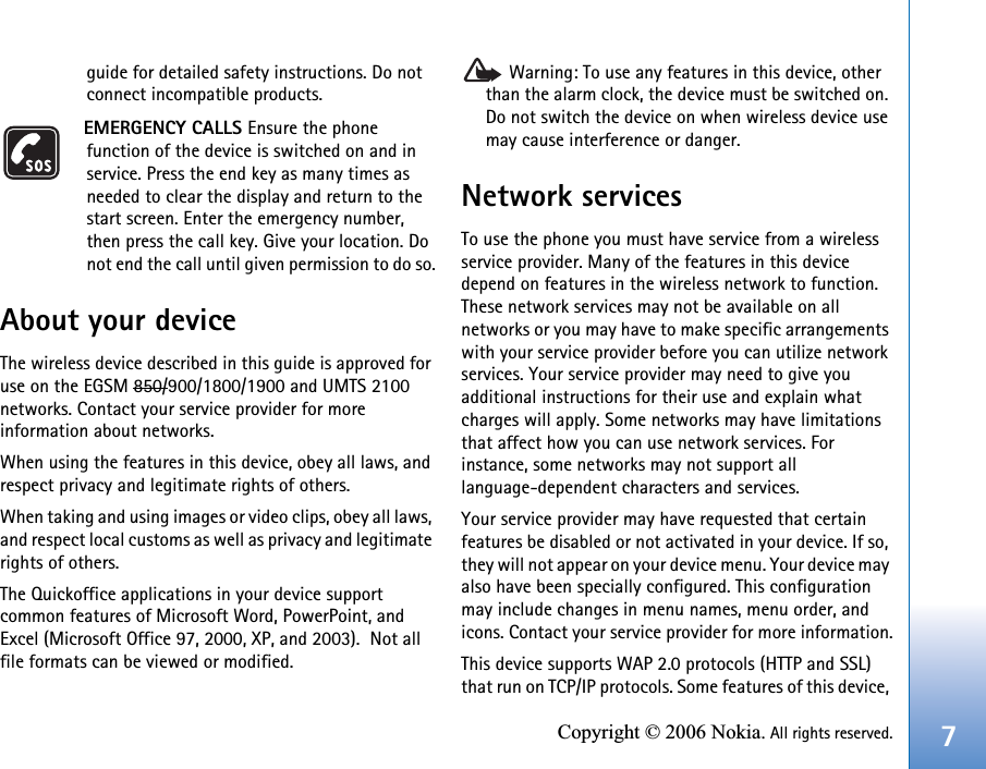 7Copyright © 2006 Nokia. All rights reserved.guide for detailed safety instructions. Do not connect incompatible products.EMERGENCY CALLS Ensure the phone function of the device is switched on and in service. Press the end key as many times as needed to clear the display and return to the start screen. Enter the emergency number, then press the call key. Give your location. Do not end the call until given permission to do so.About your deviceThe wireless device described in this guide is approved for use on the EGSM 850/900/1800/1900 and UMTS 2100 networks. Contact your service provider for more information about networks.When using the features in this device, obey all laws, and respect privacy and legitimate rights of others. When taking and using images or video clips, obey all laws, and respect local customs as well as privacy and legitimate rights of others.The Quickoffice applications in your device support common features of Microsoft Word, PowerPoint, and Excel (Microsoft Office 97, 2000, XP, and 2003).  Not all file formats can be viewed or modified. Warning: To use any features in this device, other than the alarm clock, the device must be switched on. Do not switch the device on when wireless device use may cause interference or danger.Network servicesTo use the phone you must have service from a wireless service provider. Many of the features in this device depend on features in the wireless network to function. These network services may not be available on all networks or you may have to make specific arrangements with your service provider before you can utilize network services. Your service provider may need to give you additional instructions for their use and explain what charges will apply. Some networks may have limitations that affect how you can use network services. For instance, some networks may not support all language-dependent characters and services.Your service provider may have requested that certain features be disabled or not activated in your device. If so, they will not appear on your device menu. Your device may also have been specially configured. This configuration may include changes in menu names, menu order, and icons. Contact your service provider for more information.This device supports WAP 2.0 protocols (HTTP and SSL) that run on TCP/IP protocols. Some features of this device, 