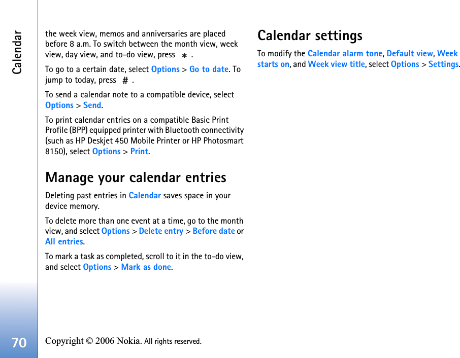 Calendar70 Copyright © 2006 Nokia. All rights reserved. the week view, memos and anniversaries are placed before 8 a.m. To switch between the month view, week view, day view, and to-do view, press  .To go to a certain date, select Options &gt; Go to date. To jump to today, press  .To send a calendar note to a compatible device, select Options &gt; Send.To print calendar entries on a compatible Basic Print Profile (BPP) equipped printer with Bluetooth connectivity (such as HP Deskjet 450 Mobile Printer or HP Photosmart 8150), select Options &gt; Print.Manage your calendar entriesDeleting past entries in Calendar saves space in your device memory.To delete more than one event at a time, go to the month view, and select Options &gt; Delete entry &gt; Before date or All entries.To mark a task as completed, scroll to it in the to-do view, and select Options &gt; Mark as done.Calendar settingsTo modify the Calendar alarm tone, Default view, Week starts on, and Week view title, select Options &gt; Settings.