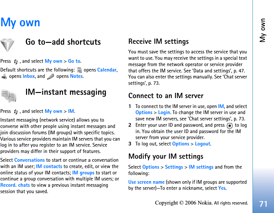 My own71Copyright © 2006 Nokia. All rights reserved.My ownGo to—add shortcutsPress , and select My own &gt; Go to.Default shortcuts are the following:   opens Calendar,  opens Inbox, and   opens Notes.IM—instant messagingPress , and select My own &gt; IM.Instant messaging (network service) allows you to converse with other people using instant messages and join discussion forums (IM groups) with specific topics. Various service providers maintain IM servers that you can log in to after you register to an IM service. Service providers may differ in their support of features.Select Conversations to start or continue a conversation with an IM user; IM contacts to create, edit, or view the online status of your IM contacts; IM groups to start or continue a group conversation with multiple IM users; or Record. chats to view a previous instant messaging session that you saved.Receive IM settingsYou must save the settings to access the service that you want to use. You may receive the settings in a special text message from the network operator or service provider that offers the IM service. See ‘Data and settings’, p. 47. You can also enter the settings manually. See ‘Chat server settings’, p. 73.Connect to an IM server1To connect to the IM server in use, open IM, and select Options &gt; Login. To change the IM server in use and save new IM servers, see ‘Chat server settings’, p. 73.2Enter your user ID and password, and press   to log in. You obtain the user ID and password for the IM server from your service provider.3To log out, select Options &gt; Logout.Modify your IM settingsSelect Options &gt; Settings &gt; IM settings and from the following:Use screen name (shown only if IM groups are supported by the server)—To enter a nickname, select Yes.