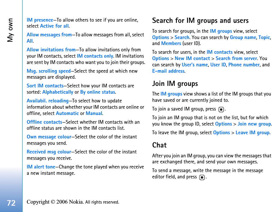 My own72 Copyright © 2006 Nokia. All rights reserved. IM presence—To allow others to see if you are online, select Active for all.Allow messages from—To allow messages from all, select All.Allow invitations from—To allow invitations only from your IM contacts, select IM contacts only. IM invitations are sent by IM contacts who want you to join their groups.Msg. scrolling speed—Select the speed at which new messages are displayed.Sort IM contacts—Select how your IM contacts are sorted: Alphabetically or By online status.Availabil. reloading—To select how to update information about whether your IM contacts are online or offline, select Automatic or Manual.Offline contacts—Select whether IM contacts with an offline status are shown in the IM contacts list.Own message colour—Select the color of the instant messages you send.Received msg colour—Select the color of the instant messages you receive.IM alert tone—Change the tone played when you receive a new instant message.Search for IM groups and usersTo search for groups, in the IM groups view, select Options &gt; Search. You can search by Group name, Topic, and Members (user ID).To search for users, in the IM contacts view, select Options &gt; New IM contact &gt; Search from server. You can search by User&apos;s name, User ID, Phone number, and E-mail address.Join IM groupsThe IM groups view shows a list of the IM groups that you have saved or are currently joined to.To join a saved IM group, press  .To join an IM group that is not on the list, but for which you know the group ID, select Options &gt; Join new group.To leave the IM group, select Options &gt; Leave IM group.ChatAfter you join an IM group, you can view the messages that are exchanged there, and send your own messages.To send a message, write the message in the message editor field, and press  .