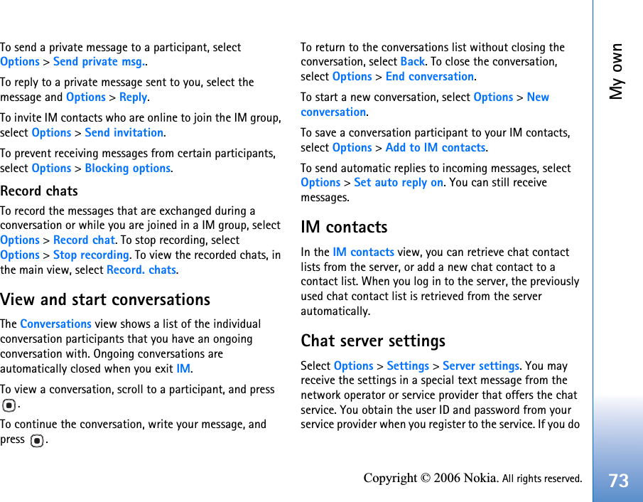 My own73Copyright © 2006 Nokia. All rights reserved.To send a private message to a participant, select Options &gt; Send private msg..To reply to a private message sent to you, select the message and Options &gt; Reply.To invite IM contacts who are online to join the IM group, select Options &gt; Send invitation.To prevent receiving messages from certain participants, select Options &gt; Blocking options.Record chatsTo record the messages that are exchanged during a conversation or while you are joined in a IM group, select Options &gt; Record chat. To stop recording, select Options &gt; Stop recording. To view the recorded chats, in the main view, select Record. chats.View and start conversationsThe Conversations view shows a list of the individual conversation participants that you have an ongoing conversation with. Ongoing conversations are automatically closed when you exit IM.To view a conversation, scroll to a participant, and press .To continue the conversation, write your message, and press .To return to the conversations list without closing the conversation, select Back. To close the conversation, select Options &gt; End conversation.To start a new conversation, select Options &gt; New conversation.To save a conversation participant to your IM contacts, select Options &gt; Add to IM contacts.To send automatic replies to incoming messages, select Options &gt; Set auto reply on. You can still receive messages.IM contactsIn the IM contacts view, you can retrieve chat contact lists from the server, or add a new chat contact to a contact list. When you log in to the server, the previously used chat contact list is retrieved from the server automatically.Chat server settingsSelect Options &gt; Settings &gt; Server settings. You may receive the settings in a special text message from the network operator or service provider that offers the chat service. You obtain the user ID and password from your service provider when you register to the service. If you do 