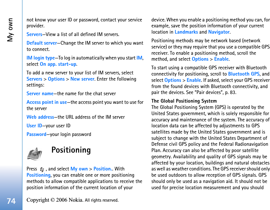 My own74 Copyright © 2006 Nokia. All rights reserved. not know your user ID or password, contact your service provider.Servers—View a list of all defined IM servers.Default server—Change the IM server to which you want to connect.IM login type—To log in automatically when you start IM, select On app. start-up.To add a new server to your list of IM servers, select Servers &gt; Options &gt; New server. Enter the following settings:Server name—the name for the chat serverAccess point in use—the access point you want to use for the serverWeb address—the URL address of the IM serverUser ID—your user IDPassword—your login passwordPositioningPress  , and select My own &gt; Position.. With Positioning, you can enable one or more positioning methods to allow compatible applications to receive the position information of the current location of your device. When you enable a positioning method you can, for example, save the position information of your current location in Landmarks and Navigator.Positioning methods may be network based (network service) or they may require that you use a compatible GPS receiver. To enable a positioning method, scroll the method, and select Options &gt; Enable.To start using a compatible GPS receiver with Bluetooth connectivity for positioning, scroll to Bluetooth GPS, and select Options &gt; Enable. If asked, select your GPS receiver from the found devices with Bluetooth connectivity, and pair the devices. See “Pair devices”, p. 83. The Global Positioning SystemThe Global Positioning System (GPS) is operated by the United States government, which is solely responsible for accuracy and maintenance of the system. The accuracy of location data can be affected by adjustments to GPS satellites made by the United States government and is subject to change with the United States Department of Defense civil GPS policy and the Federal Radionavigation Plan. Accuracy can also be affected by poor satellite geometry. Availability and quality of GPS signals may be affected by your location, buildings and natural obstacles as well as weather conditions. The GPS receiver should only be used outdoors to allow reception of GPS signals. GPS should only be used as a navigation aid. It should not be used for precise location measurement and you should 