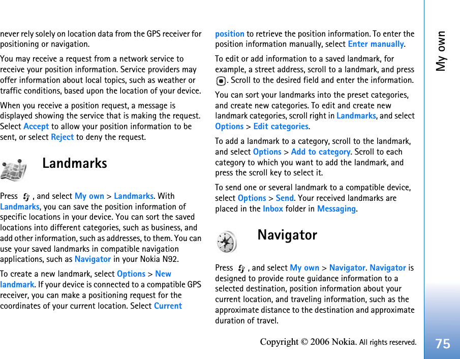 My own75Copyright © 2006 Nokia. All rights reserved.never rely solely on location data from the GPS receiver for positioning or navigation.You may receive a request from a network service to receive your position information. Service providers may offer information about local topics, such as weather or traffic conditions, based upon the location of your device. When you receive a position request, a message is displayed showing the service that is making the request. Select Accept to allow your position information to be sent, or select Reject to deny the request.LandmarksPress , and select My own &gt; Landmarks. With Landmarks, you can save the position information of specific locations in your device. You can sort the saved locations into different categories, such as business, and add other information, such as addresses, to them. You can use your saved landmarks in compatible navigation applications, such as Navigator in your Nokia N92.To create a new landmark, select Options &gt; New landmark. If your device is connected to a compatible GPS receiver, you can make a positioning request for the coordinates of your current location. Select Current position to retrieve the position information. To enter the position information manually, select Enter manually.To edit or add information to a saved landmark, for example, a street address, scroll to a landmark, and press . Scroll to the desired field and enter the information.You can sort your landmarks into the preset categories, and create new categories. To edit and create new landmark categories, scroll right in Landmarks, and select Options &gt; Edit categories.To add a landmark to a category, scroll to the landmark, and select Options &gt; Add to category. Scroll to each category to which you want to add the landmark, and press the scroll key to select it.To send one or several landmark to a compatible device, select Options &gt; Send. Your received landmarks are placed in the Inbox folder in Messaging.NavigatorPress , and select My own &gt; Navigator. Navigator is designed to provide route guidance information to a selected destination, position information about your current location, and traveling information, such as the approximate distance to the destination and approximate duration of travel.