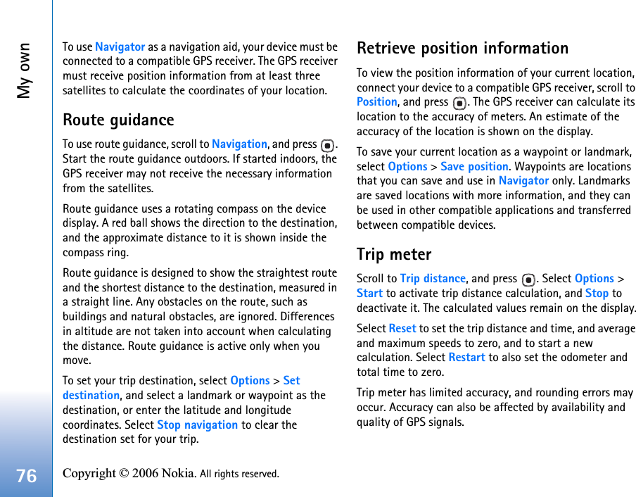 My own76 Copyright © 2006 Nokia. All rights reserved. To use Navigator as a navigation aid, your device must be connected to a compatible GPS receiver. The GPS receiver must receive position information from at least three satellites to calculate the coordinates of your location.Route guidanceTo use route guidance, scroll to Navigation, and press  . Start the route guidance outdoors. If started indoors, the GPS receiver may not receive the necessary information from the satellites.Route guidance uses a rotating compass on the device display. A red ball shows the direction to the destination, and the approximate distance to it is shown inside the compass ring.Route guidance is designed to show the straightest route and the shortest distance to the destination, measured in a straight line. Any obstacles on the route, such as buildings and natural obstacles, are ignored. Differences in altitude are not taken into account when calculating the distance. Route guidance is active only when you move.To set your trip destination, select Options &gt; Set destination, and select a landmark or waypoint as the destination, or enter the latitude and longitude coordinates. Select Stop navigation to clear the destination set for your trip.Retrieve position informationTo view the position information of your current location, connect your device to a compatible GPS receiver, scroll to Position, and press  . The GPS receiver can calculate its location to the accuracy of meters. An estimate of the accuracy of the location is shown on the display.To save your current location as a waypoint or landmark, select Options &gt; Save position. Waypoints are locations that you can save and use in Navigator only. Landmarks are saved locations with more information, and they can be used in other compatible applications and transferred between compatible devices.Trip meterScroll to Trip distance, and press  . Select Options &gt; Start to activate trip distance calculation, and Stop to deactivate it. The calculated values remain on the display.Select Reset to set the trip distance and time, and average and maximum speeds to zero, and to start a new calculation. Select Restart to also set the odometer and total time to zero.Trip meter has limited accuracy, and rounding errors may occur. Accuracy can also be affected by availability and quality of GPS signals.