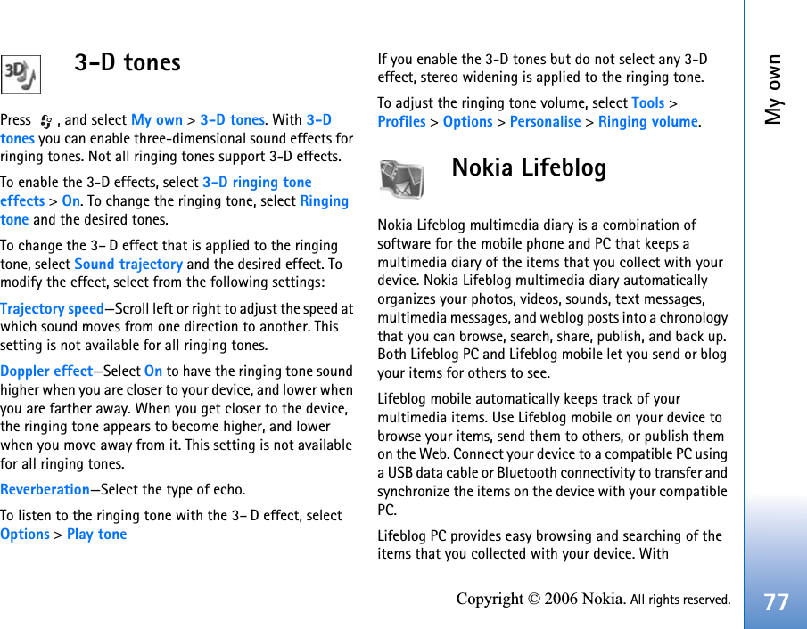 My own77Copyright © 2006 Nokia. All rights reserved.3-D tonesPress , and select My own &gt; 3-D tones. With 3-Dtones you can enable three-dimensional sound effects for ringing tones. Not all ringing tones support 3-D effects.To enable the 3-D effects, select 3-D ringing tone effects &gt; On. To change the ringing tone, select Ringing tone and the desired tones.To change the 3–D effect that is applied to the ringing tone, select Sound trajectory and the desired effect. To modify the effect, select from the following settings:Trajectory speed—Scroll left or right to adjust the speed at which sound moves from one direction to another. This setting is not available for all ringing tones.Doppler effect—Select On to have the ringing tone sound higher when you are closer to your device, and lower when you are farther away. When you get closer to the device, the ringing tone appears to become higher, and lower when you move away from it. This setting is not available for all ringing tones.Reverberation—Select the type of echo.To listen to the ringing tone with the 3–D effect, select Options &gt; Play toneIf you enable the 3-D tones but do not select any 3-D effect, stereo widening is applied to the ringing tone.To adjust the ringing tone volume, select Tools &gt; Profiles &gt; Options &gt; Personalise &gt; Ringing volume.Nokia Lifeblog  Nokia Lifeblog multimedia diary is a combination of software for the mobile phone and PC that keeps a multimedia diary of the items that you collect with your device. Nokia Lifeblog multimedia diary automatically organizes your photos, videos, sounds, text messages, multimedia messages, and weblog posts into a chronology that you can browse, search, share, publish, and back up. Both Lifeblog PC and Lifeblog mobile let you send or blog your items for others to see.Lifeblog mobile automatically keeps track of your multimedia items. Use Lifeblog mobile on your device to browse your items, send them to others, or publish them on the Web. Connect your device to a compatible PC using a USB data cable or Bluetooth connectivity to transfer and synchronize the items on the device with your compatible PC.Lifeblog PC provides easy browsing and searching of the items that you collected with your device. With 