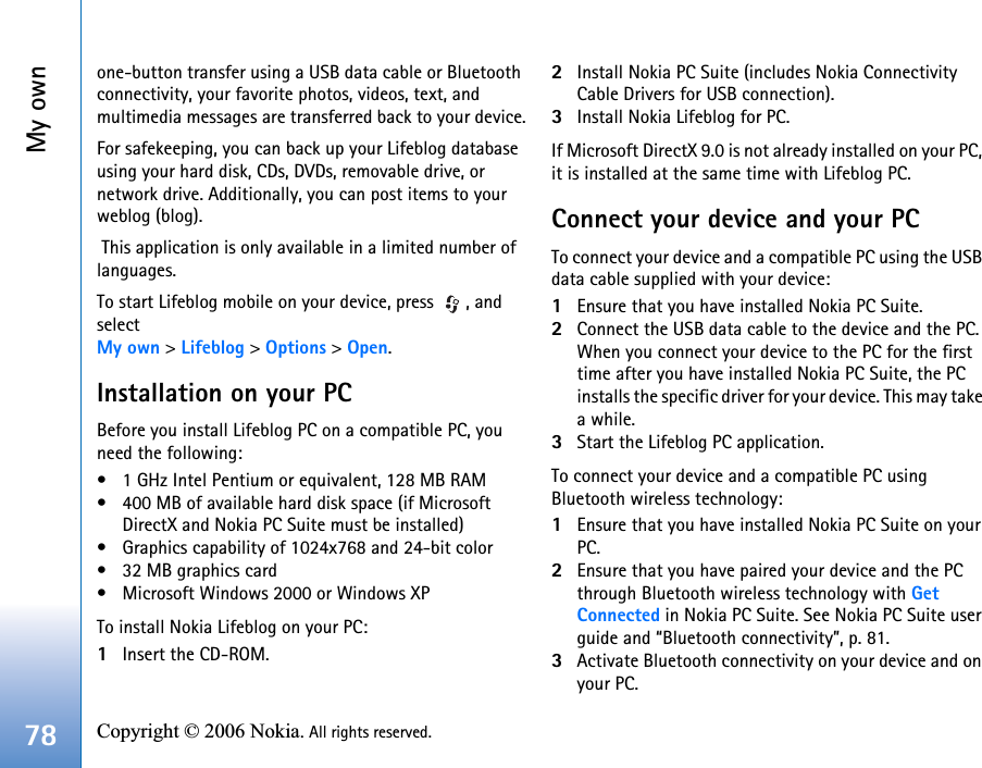 My own78 Copyright © 2006 Nokia. All rights reserved. one-button transfer using a USB data cable or Bluetooth connectivity, your favorite photos, videos, text, and multimedia messages are transferred back to your device.For safekeeping, you can back up your Lifeblog database using your hard disk, CDs, DVDs, removable drive, or network drive. Additionally, you can post items to your weblog (blog). This application is only available in a limited number of languages.To start Lifeblog mobile on your device, press  , and select My own &gt; Lifeblog &gt; Options &gt; Open.Installation on your PCBefore you install Lifeblog PC on a compatible PC, you need the following:• 1 GHz Intel Pentium or equivalent, 128 MB RAM• 400 MB of available hard disk space (if Microsoft DirectX and Nokia PC Suite must be installed) • Graphics capability of 1024x768 and 24-bit color• 32 MB graphics card• Microsoft Windows 2000 or Windows XP To install Nokia Lifeblog on your PC:1Insert the CD-ROM.2Install Nokia PC Suite (includes Nokia Connectivity Cable Drivers for USB connection).3Install Nokia Lifeblog for PC. If Microsoft DirectX 9.0 is not already installed on your PC, it is installed at the same time with Lifeblog PC.Connect your device and your PCTo connect your device and a compatible PC using the USB data cable supplied with your device:1Ensure that you have installed Nokia PC Suite.2Connect the USB data cable to the device and the PC. When you connect your device to the PC for the first time after you have installed Nokia PC Suite, the PC installs the specific driver for your device. This may take a while.3Start the Lifeblog PC application.To connect your device and a compatible PC using Bluetooth wireless technology:1Ensure that you have installed Nokia PC Suite on your PC.2Ensure that you have paired your device and the PC through Bluetooth wireless technology with Get Connected in Nokia PC Suite. See Nokia PC Suite user guide and “Bluetooth connectivity”, p. 81.3Activate Bluetooth connectivity on your device and on your PC.