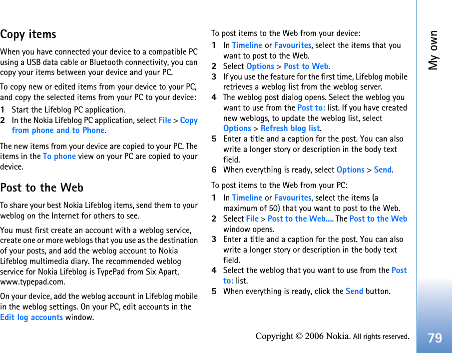 My own79Copyright © 2006 Nokia. All rights reserved.Copy itemsWhen you have connected your device to a compatible PC using a USB data cable or Bluetooth connectivity, you can copy your items between your device and your PC.To copy new or edited items from your device to your PC, and copy the selected items from your PC to your device:1Start the Lifeblog PC application.2In the Nokia Lifeblog PC application, select File &gt; Copyfrom phone and to Phone.The new items from your device are copied to your PC. The items in the To phone view on your PC are copied to your device.Post to the WebTo share your best Nokia Lifeblog items, send them to your weblog on the Internet for others to see.You must first create an account with a weblog service, create one or more weblogs that you use as the destination of your posts, and add the weblog account to Nokia Lifeblog multimedia diary. The recommended weblog service for Nokia Lifeblog is TypePad from Six Apart, www.typepad.com.On your device, add the weblog account in Lifeblog mobile in the weblog settings. On your PC, edit accounts in the Edit log accounts window.To post items to the Web from your device:1In Timeline or Favourites, select the items that you want to post to the Web.2Select Options &gt; Post to Web.3If you use the feature for the first time, Lifeblog mobile retrieves a weblog list from the weblog server.4The weblog post dialog opens. Select the weblog you want to use from the Post to: list. If you have created new weblogs, to update the weblog list, select Options &gt; Refresh blog list. 5Enter a title and a caption for the post. You can also write a longer story or description in the body text field.6When everything is ready, select Options &gt; Send.To post items to the Web from your PC:1In Timeline or Favourites, select the items (a maximum of 50) that you want to post to the Web.2Select File &gt; Post to the Web.... The Post to the Web window opens.3Enter a title and a caption for the post. You can also write a longer story or description in the body text field.4Select the weblog that you want to use from the Post to: list.5When everything is ready, click the Send button.