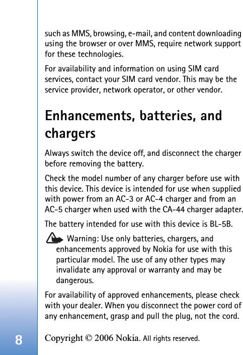8Copyright © 2006 Nokia. All rights reserved. such as MMS, browsing, e-mail, and content downloading using the browser or over MMS, require network support for these technologies.For availability and information on using SIM card services, contact your SIM card vendor. This may be the service provider, network operator, or other vendor.Enhancements, batteries, and chargersAlways switch the device off, and disconnect the charger before removing the battery.Check the model number of any charger before use with this device. This device is intended for use when supplied with power from an AC-3 or AC-4 charger and from an AC-5 charger when used with the CA-44 charger adapter.The battery intended for use with this device is BL-5B. Warning: Use only batteries, chargers, and enhancements approved by Nokia for use with this particular model. The use of any other types may invalidate any approval or warranty and may be dangerous.For availability of approved enhancements, please check with your dealer. When you disconnect the power cord of any enhancement, grasp and pull the plug, not the cord.