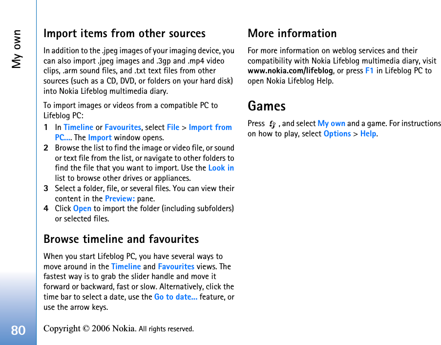 My own80 Copyright © 2006 Nokia. All rights reserved. Import items from other sourcesIn addition to the .jpeg images of your imaging device, you can also import .jpeg images and .3gp and .mp4 video clips, .arm sound files, and .txt text files from other sources (such as a CD, DVD, or folders on your hard disk) into Nokia Lifeblog multimedia diary.To import images or videos from a compatible PC to Lifeblog PC:1In Timeline or Favourites, select File &gt; Import from PC.... The Import window opens.2Browse the list to find the image or video file, or sound or text file from the list, or navigate to other folders to find the file that you want to import. Use the Look in list to browse other drives or appliances.3Select a folder, file, or several files. You can view their content in the Preview: pane.4Click Open to import the folder (including subfolders) or selected files.Browse timeline and favouritesWhen you start Lifeblog PC, you have several ways to move around in the Timeline and Favourites views. The fastest way is to grab the slider handle and move it forward or backward, fast or slow. Alternatively, click the time bar to select a date, use the Go to date... feature, or use the arrow keys.More informationFor more information on weblog services and their compatibility with Nokia Lifeblog multimedia diary, visit www.nokia.com/lifeblog, or press F1 in Lifeblog PC to open Nokia Lifeblog Help.GamesPress  , and select My own and a game. For instructions on how to play, select Options &gt; Help.