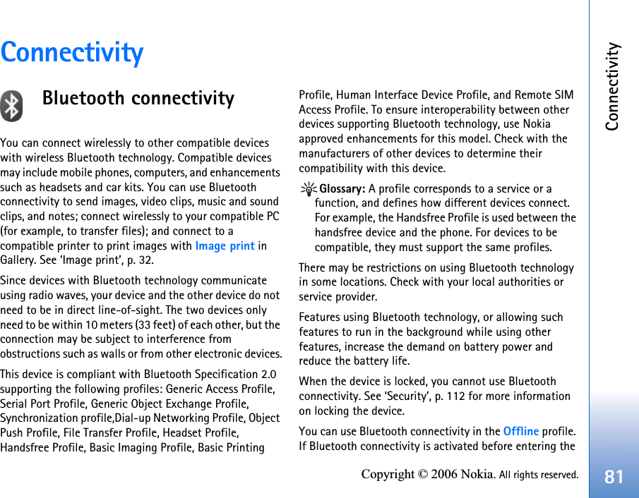 Connectivity81Copyright © 2006 Nokia. All rights reserved.ConnectivityBluetooth connectivityYou can connect wirelessly to other compatible devices with wireless Bluetooth technology. Compatible devices may include mobile phones, computers, and enhancements such as headsets and car kits. You can use Bluetooth connectivity to send images, video clips, music and sound clips, and notes; connect wirelessly to your compatible PC (for example, to transfer files); and connect to a compatible printer to print images with Image print in Gallery. See ‘Image print’, p. 32.Since devices with Bluetooth technology communicate using radio waves, your device and the other device do not need to be in direct line-of-sight. The two devices only need to be within 10 meters (33 feet) of each other, but the connection may be subject to interference from obstructions such as walls or from other electronic devices.This device is compliant with Bluetooth Specification 2.0 supporting the following profiles: Generic Access Profile, Serial Port Profile, Generic Object Exchange Profile, Synchronization profile,Dial-up Networking Profile, Object Push Profile, File Transfer Profile, Headset Profile, Handsfree Profile, Basic Imaging Profile, Basic Printing Profile, Human Interface Device Profile, and Remote SIM Access Profile. To ensure interoperability between other devices supporting Bluetooth technology, use Nokia approved enhancements for this model. Check with the manufacturers of other devices to determine their compatibility with this device.Glossary: A profile corresponds to a service or a function, and defines how different devices connect. For example, the Handsfree Profile is used between the handsfree device and the phone. For devices to be compatible, they must support the same profiles.There may be restrictions on using Bluetooth technology in some locations. Check with your local authorities or service provider.Features using Bluetooth technology, or allowing such features to run in the background while using other features, increase the demand on battery power and reduce the battery life.When the device is locked, you cannot use Bluetooth connectivity. See ‘Security’, p. 112 for more information on locking the device.You can use Bluetooth connectivity in the Offline profile. If Bluetooth connectivity is activated before entering the 