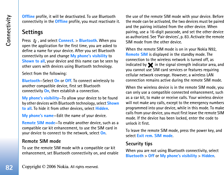 Connectivity82 Copyright © 2006 Nokia. All rights reserved. Offline profile, it will be deactivated. To use Bluetooth connectivity in the Offline profile, you must reactivate it.SettingsPress  , and select Connect. &gt; Bluetooth. When you open the application for the first time, you are asked to define a name for your device. After you set Bluetooth connectivity on and change My phone&apos;s visibility to Shown to all, your device and this name can be seen by other users with devices using Bluetooth technology.Select from the following:Bluetooth—Select On or Off. To connect wirelessly to another compatible device, first set Bluetooth connectivity On, then establish a connection.My phone&apos;s visibility—To allow your device to be found by other devices with Bluetooth technology, select Shown to all. To hide it from other devices, select Hidden.My phone&apos;s name—Edit the name of your device.Remote SIM mode—To enable another device, such as a compatible car kit enhancement, to use the SIM card in your device to connect to the network, select On.Remote SIM modeTo use the remote SIM mode with a compatible car kit enhancement, set Bluetooth connectivity on, and enable the use of the remote SIM mode with your device. Before the mode can be activated, the two devices must be paired and the pairing initiated from the other device. When pairing, use a 16-digit passcode, and set the other device as authorized. See ‘Pair devices’, p. 83. Activate the remote SIM mode from the other device.When the remote SIM mode is on in your Nokia N92, Remote SIM is displayed in the standby mode. The connection to the wireless network is turned off, as indicated by   in the signal strength indicator area, and you cannot use SIM card services or features requiring cellular network coverage. However, a wireless LAN connection remains active during the remote SIM mode.When the wireless device is in the remote SIM mode, you can only use a compatible connected enhancement, such as a car kit, to make or receive calls. Your wireless device will not make any calls, except to the emergency numbers programmed into your device, while in this mode. To make calls from your device, you must first leave the remote SIM mode. If the device has been locked, enter the code to unlock it first.To leave the remote SIM mode, press the power key, and select Exit rem. SIM mode.Security tipsWhen you are not using Bluetooth connectivity, select Bluetooth &gt; Off or My phone&apos;s visibility &gt; Hidden.