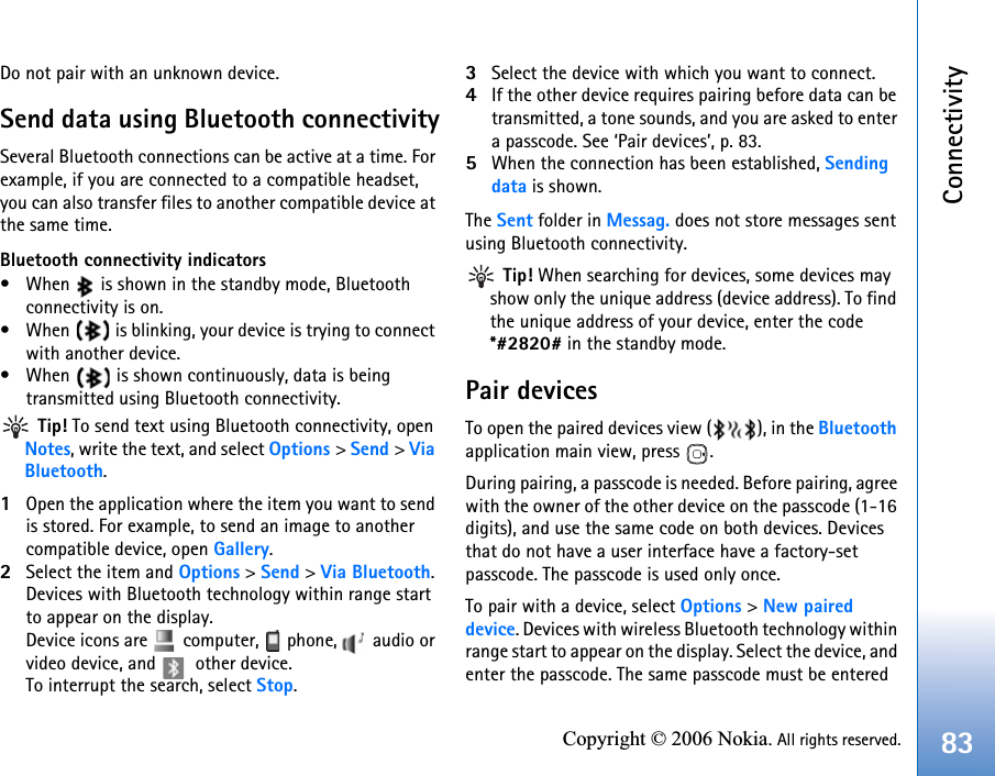 Connectivity83Copyright © 2006 Nokia. All rights reserved.Do not pair with an unknown device.Send data using Bluetooth connectivitySeveral Bluetooth connections can be active at a time. For example, if you are connected to a compatible headset, you can also transfer files to another compatible device at the same time.Bluetooth connectivity indicators• When   is shown in the standby mode, Bluetooth connectivity is on.• When   is blinking, your device is trying to connect with another device.• When   is shown continuously, data is being transmitted using Bluetooth connectivity. Tip! To send text using Bluetooth connectivity, open Notes, write the text, and select Options &gt; Send &gt; ViaBluetooth.1Open the application where the item you want to send is stored. For example, to send an image to another compatible device, open Gallery.2Select the item and Options &gt; Send &gt; Via Bluetooth. Devices with Bluetooth technology within range start to appear on the display.Device icons are   computer,   phone,   audio or video device, and   other device.To interrupt the search, select Stop.3Select the device with which you want to connect.4If the other device requires pairing before data can be transmitted, a tone sounds, and you are asked to enter a passcode. See ‘Pair devices’, p. 83.5When the connection has been established, Sending data is shown.The Sent folder in Messag. does not store messages sent using Bluetooth connectivity. Tip! When searching for devices, some devices may show only the unique address (device address). To find the unique address of your device, enter the code *#2820# in the standby mode.Pair devicesTo open the paired devices view ( ), in the Bluetooth application main view, press  .During pairing, a passcode is needed. Before pairing, agree with the owner of the other device on the passcode (1-16 digits), and use the same code on both devices. Devices that do not have a user interface have a factory-set passcode. The passcode is used only once.To pair with a device, select Options &gt; New paired device. Devices with wireless Bluetooth technology within range start to appear on the display. Select the device, and enter the passcode. The same passcode must be entered 