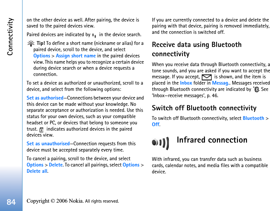 Connectivity84 Copyright © 2006 Nokia. All rights reserved. on the other device as well. After pairing, the device is saved to the paired devices view.Paired devices are indicated by   in the device search. Tip! To define a short name (nickname or alias) for a paired device, scroll to the device, and select Options &gt; Assign short name in the paired devices view. This name helps you to recognize a certain device during device search or when a device requests a connection.To set a device as authorized or unauthorized, scroll to a device, and select from the following options:Set as authorised—Connections between your device and this device can be made without your knowledge. No separate acceptance or authorization is needed. Use this status for your own devices, such as your compatible headset or PC, or devices that belong to someone you trust.   indicates authorized devices in the paired devices view.Set as unauthorised—Connection requests from this device must be accepted separately every time.To cancel a pairing, scroll to the device, and select Options &gt; Delete. To cancel all pairings, select Options &gt; Delete all.If you are currently connected to a device and delete the pairing with that device, pairing is removed immediately, and the connection is switched off.Receive data using Bluetooth connectivityWhen you receive data through Bluetooth connectivity, a tone sounds, and you are asked if you want to accept the message. If you accept,   is shown, and the item is placed in the Inbox folder in Messag.. Messages received through Bluetooth connectivity are indicated by  . See ‘Inbox—receive messages’, p. 46.Switch off Bluetooth connectivityTo switch off Bluetooth connectivity, select Bluetooth &gt; Off.Infrared connectionWith infrared, you can transfer data such as business cards, calendar notes, and media files with a compatible device.