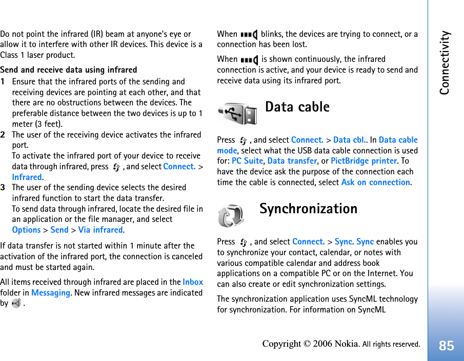 Connectivity85Copyright © 2006 Nokia. All rights reserved.Do not point the infrared (IR) beam at anyone&apos;s eye or allow it to interfere with other IR devices. This device is a Class 1 laser product.Send and receive data using infrared1Ensure that the infrared ports of the sending and receiving devices are pointing at each other, and that there are no obstructions between the devices. The preferable distance between the two devices is up to 1 meter (3 feet).2The user of the receiving device activates the infrared port.To activate the infrared port of your device to receive data through infrared, press  , and select Connect. &gt; Infrared.3The user of the sending device selects the desired infrared function to start the data transfer.To send data through infrared, locate the desired file in an application or the file manager, and select Options &gt; Send &gt; Via infrared.If data transfer is not started within 1 minute after the activation of the infrared port, the connection is canceled and must be started again.All items received through infrared are placed in the Inbox folder in Messaging. New infrared messages are indicated by .When   blinks, the devices are trying to connect, or a connection has been lost.When   is shown continuously, the infrared connection is active, and your device is ready to send and receive data using its infrared port.Data cablePress , and select Connect. &gt; Data cbl.. In Data cable mode, select what the USB data cable connection is used for: PC Suite, Data transfer, or PictBridge printer. To have the device ask the purpose of the connection each time the cable is connected, select Ask on connection.SynchronizationPress , and select Connect. &gt; Sync. Sync enables you to synchronize your contact, calendar, or notes with various compatible calendar and address book applications on a compatible PC or on the Internet. You can also create or edit synchronization settings.The synchronization application uses SyncML technology for synchronization. For information on SyncML 
