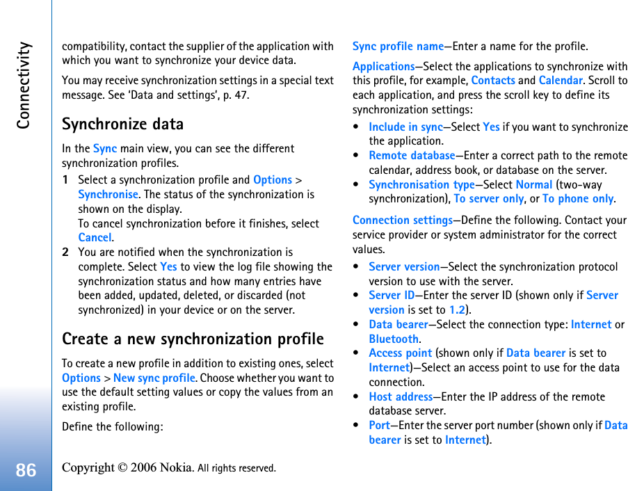 Connectivity86 Copyright © 2006 Nokia. All rights reserved. compatibility, contact the supplier of the application with which you want to synchronize your device data.You may receive synchronization settings in a special text message. See ‘Data and settings’, p. 47.Synchronize dataIn the Sync main view, you can see the different synchronization profiles.1Select a synchronization profile and Options &gt; Synchronise. The status of the synchronization is shown on the display.To cancel synchronization before it finishes, select Cancel.2You are notified when the synchronization is complete. Select Yes to view the log file showing the synchronization status and how many entries have been added, updated, deleted, or discarded (not synchronized) in your device or on the server.Create a new synchronization profileTo create a new profile in addition to existing ones, select Options &gt; New sync profile. Choose whether you want to use the default setting values or copy the values from an existing profile.Define the following:Sync profile name—Enter a name for the profile.Applications—Select the applications to synchronize with this profile, for example, Contacts and Calendar. Scroll to each application, and press the scroll key to define its synchronization settings:•Include in sync—Select Yes if you want to synchronize the application.•Remote database—Enter a correct path to the remote calendar, address book, or database on the server.•Synchronisation type—Select Normal (two-way synchronization), To server only, or To phone only.Connection settings—Define the following. Contact your service provider or system administrator for the correct values.•Server version—Select the synchronization protocol version to use with the server.•Server ID—Enter the server ID (shown only if Server version is set to 1.2).•Data bearer—Select the connection type: Internet or Bluetooth.•Access point (shown only if Data bearer is set to Internet)—Select an access point to use for the data connection.•Host address—Enter the IP address of the remote database server.•Port—Enter the server port number (shown only if Databearer is set to Internet).