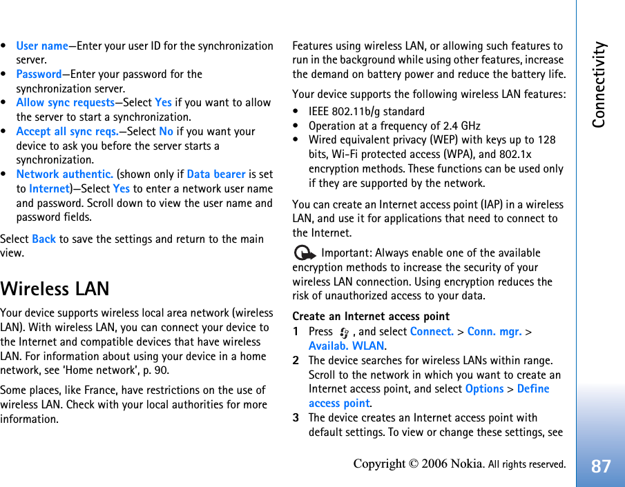 Connectivity87Copyright © 2006 Nokia. All rights reserved.•User name—Enter your user ID for the synchronization server.•Password—Enter your password for the synchronization server.•Allow sync requests—Select Yes if you want to allow the server to start a synchronization.•Accept all sync reqs.—Select No if you want your device to ask you before the server starts a synchronization.•Network authentic. (shown only if Data bearer is set to Internet)—Select Yes to enter a network user name and password. Scroll down to view the user name and password fields.Select Back to save the settings and return to the main view.Wireless LANYour device supports wireless local area network (wireless LAN). With wireless LAN, you can connect your device to the Internet and compatible devices that have wireless LAN. For information about using your device in a home network, see ‘Home network’, p. 90.Some places, like France, have restrictions on the use of wireless LAN. Check with your local authorities for more information.Features using wireless LAN, or allowing such features to run in the background while using other features, increase the demand on battery power and reduce the battery life.Your device supports the following wireless LAN features:• IEEE 802.11b/g standard• Operation at a frequency of 2.4 GHz• Wired equivalent privacy (WEP) with keys up to 128 bits, Wi-Fi protected access (WPA), and 802.1x encryption methods. These functions can be used only if they are supported by the network.You can create an Internet access point (IAP) in a wireless LAN, and use it for applications that need to connect to the Internet. Important: Always enable one of the available encryption methods to increase the security of your wireless LAN connection. Using encryption reduces the risk of unauthorized access to your data.Create an Internet access point1Press , and select Connect. &gt; Conn. mgr. &gt; Availab. WLAN.2The device searches for wireless LANs within range. Scroll to the network in which you want to create an Internet access point, and select Options &gt;Defineaccess point.3The device creates an Internet access point with default settings. To view or change these settings, see 