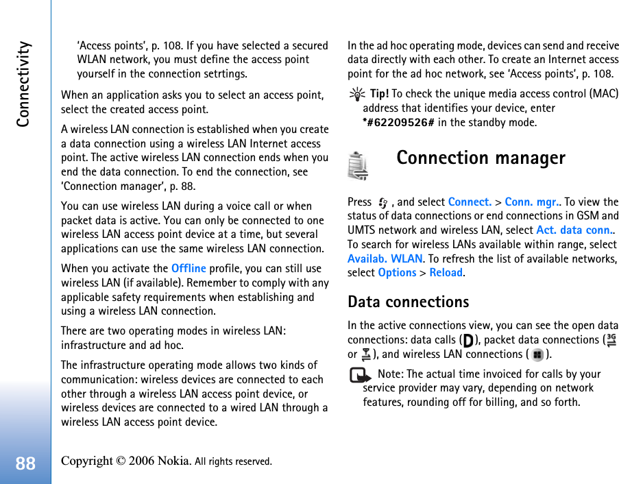 Connectivity88 Copyright © 2006 Nokia. All rights reserved. ‘Access points’, p. 108. If you have selected a secured WLAN network, you must define the access point yourself in the connection setrtings.When an application asks you to select an access point, select the created access point.A wireless LAN connection is established when you create a data connection using a wireless LAN Internet access point. The active wireless LAN connection ends when you end the data connection. To end the connection, see ‘Connection manager’, p. 88.You can use wireless LAN during a voice call or when packet data is active. You can only be connected to one wireless LAN access point device at a time, but several applications can use the same wireless LAN connection.When you activate the Offline profile, you can still use wireless LAN (if available). Remember to comply with any applicable safety requirements when establishing and using a wireless LAN connection.There are two operating modes in wireless LAN: infrastructure and ad hoc.The infrastructure operating mode allows two kinds of communication: wireless devices are connected to each other through a wireless LAN access point device, or wireless devices are connected to a wired LAN through a wireless LAN access point device.In the ad hoc operating mode, devices can send and receive data directly with each other. To create an Internet access point for the ad hoc network, see ‘Access points’, p. 108. Tip! To check the unique media access control (MAC) address that identifies your device, enter *#62209526# in the standby mode.Connection managerPress  , and select Connect. &gt; Conn. mgr.. To view the status of data connections or end connections in GSM and UMTS network and wireless LAN, select Act. data conn.. To search for wireless LANs available within range, select Availab. WLAN. To refresh the list of available networks, select Options &gt; Reload.Data connectionsIn the active connections view, you can see the open data connections: data calls ( ), packet data connections (  or  ), and wireless LAN connections ( ). Note: The actual time invoiced for calls by your service provider may vary, depending on network features, rounding off for billing, and so forth.