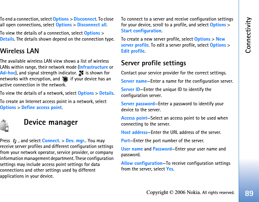 Connectivity89Copyright © 2006 Nokia. All rights reserved.To end a connection, select Options &gt; Disconnect. To close all open connections, select Options &gt; Disconnect all.To view the details of a connection, select Options &gt; Details. The details shown depend on the connection type.Wireless LANThe available wireless LAN view shows a list of wireless LANs within range, their network mode (Infrastructure or Ad-hoc), and signal strength indicator.   is shown for networks with encryption, and   if your device has an active connection in the network.To view the details of a network, select Options &gt; Details.To create an Internet access point in a network, select Options &gt; Define access point.Device managerPress , and select Connect. &gt; Dev. mgr.. You may receive server profiles and different configuration settings from your network operator, service provider, or company information management department. These configuration settings may include access point settings for data connections and other settings used by different applications in your device.To connect to a server and receive configuration settings for your device, scroll to a profile, and select Options &gt; Start configuration.To create a new server profile, select Options &gt; New server profile. To edit a server profile, select Options &gt; Edit profile.Server profile settingsContact your service provider for the correct settings. Server name—Enter a name for the configuration server.Server ID—Enter the unique ID to identify the configuration server.Server password—Enter a password to identify your device to the server.Access point—Select an access point to be used when connecting to the server.Host address—Enter the URL address of the server.Port—Enter the port number of the server.User name and Password—Enter your user name and password.Allow configuration—To receive configuration settings from the server, select Yes.