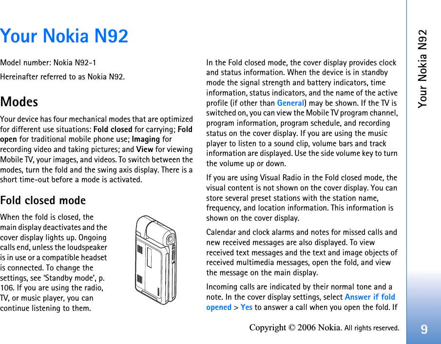 Your Nokia N929Copyright © 2006 Nokia. All rights reserved.Your Nokia N92Model number: Nokia N92-1Hereinafter referred to as Nokia N92.ModesYour device has four mechanical modes that are optimized for different use situations: Fold closed for carrying; Foldopen for traditional mobile phone use; Imaging for recording video and taking pictures; and View for viewing Mobile TV, your images, and videos. To switch between the modes, turn the fold and the swing axis display. There is a short time-out before a mode is activated.Fold closed modeWhen the fold is closed, the main display deactivates and the cover display lights up. Ongoing calls end, unless the loudspeaker is in use or a compatible headset is connected. To change the settings, see ‘Standby mode’, p. 106. If you are using the radio, TV, or music player, you can continue listening to them.In the Fold closed mode, the cover display provides clock and status information. When the device is in standby mode the signal strength and battery indicators, time information, status indicators, and the name of the active profile (if other than General) may be shown. If the TV is switched on, you can view the Mobile TV program channel, program information, program schedule, and recording status on the cover display. If you are using the music player to listen to a sound clip, volume bars and track information are displayed. Use the side volume key to turn the volume up or down.If you are using Visual Radio in the Fold closed mode, the visual content is not shown on the cover display. You can store several preset stations with the station name, frequency, and location information. This information is shown on the cover display.Calendar and clock alarms and notes for missed calls and new received messages are also displayed. To view received text messages and the text and image objects of received multimedia messages, open the fold, and view the message on the main display.Incoming calls are indicated by their normal tone and a note. In the cover display settings, select Answer if fold opened &gt; Yes to answer a call when you open the fold. If 