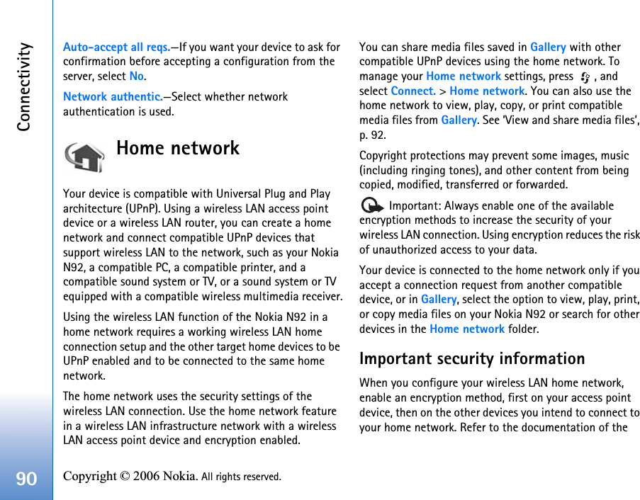 Connectivity90 Copyright © 2006 Nokia. All rights reserved. Auto-accept all reqs.—If you want your device to ask for confirmation before accepting a configuration from the server, select No.Network authentic.—Select whether network authentication is used.Home networkYour device is compatible with Universal Plug and Play architecture (UPnP). Using a wireless LAN access point device or a wireless LAN router, you can create a home network and connect compatible UPnP devices that support wireless LAN to the network, such as your Nokia N92, a compatible PC, a compatible printer, and a compatible sound system or TV, or a sound system or TV equipped with a compatible wireless multimedia receiver.Using the wireless LAN function of the Nokia N92 in a home network requires a working wireless LAN home connection setup and the other target home devices to be UPnP enabled and to be connected to the same home network.The home network uses the security settings of the wireless LAN connection. Use the home network feature in a wireless LAN infrastructure network with a wireless LAN access point device and encryption enabled.You can share media files saved in Gallery with other compatible UPnP devices using the home network. To manage your Home network settings, press  , and select Connect. &gt; Home network. You can also use the home network to view, play, copy, or print compatible media files from Gallery. See ‘View and share media files’, p. 92.Copyright protections may prevent some images, music (including ringing tones), and other content from being copied, modified, transferred or forwarded. Important: Always enable one of the available encryption methods to increase the security of your wireless LAN connection. Using encryption reduces the risk of unauthorized access to your data.Your device is connected to the home network only if you accept a connection request from another compatible device, or in Gallery, select the option to view, play, print, or copy media files on your Nokia N92 or search for other devices in the Home network folder.Important security informationWhen you configure your wireless LAN home network, enable an encryption method, first on your access point device, then on the other devices you intend to connect to your home network. Refer to the documentation of the 