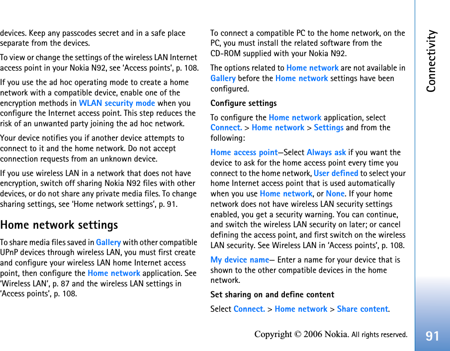 Connectivity91Copyright © 2006 Nokia. All rights reserved.devices. Keep any passcodes secret and in a safe place separate from the devices.To view or change the settings of the wireless LAN Internet access point in your Nokia N92, see ‘Access points’, p. 108.If you use the ad hoc operating mode to create a home network with a compatible device, enable one of the encryption methods in WLAN security mode when you configure the Internet access point. This step reduces the risk of an unwanted party joining the ad hoc network.Your device notifies you if another device attempts to connect to it and the home network. Do not accept connection requests from an unknown device.If you use wireless LAN in a network that does not have encryption, switch off sharing Nokia N92 files with other devices, or do not share any private media files. To change sharing settings, see ‘Home network settings’, p. 91.Home network settingsTo share media files saved in Gallery with other compatible UPnP devices through wireless LAN, you must first create and configure your wireless LAN home Internet access point, then configure the Home network application. See ‘Wireless LAN’, p. 87 and the wireless LAN settings in ‘Access points’, p. 108.To connect a compatible PC to the home network, on the PC, you must install the related software from the CD-ROM supplied with your Nokia N92.The options related to Home network are not available in Gallery before the Home network settings have been configured.Configure settingsTo configure the Home network application, select Connect. &gt; Home network &gt; Settings and from the following: Home access point—Select Always ask if you want the device to ask for the home access point every time you connect to the home network, User defined to select your home Internet access point that is used automatically when you use Home network, or None. If your home network does not have wireless LAN security settings enabled, you get a security warning. You can continue, and switch the wireless LAN security on later; or cancel defining the access point, and first switch on the wireless LAN security. See Wireless LAN in ‘Access points’, p. 108.My device name— Enter a name for your device that is shown to the other compatible devices in the home network.Set sharing on and define contentSelect Connect. &gt; Home network &gt; Share content.