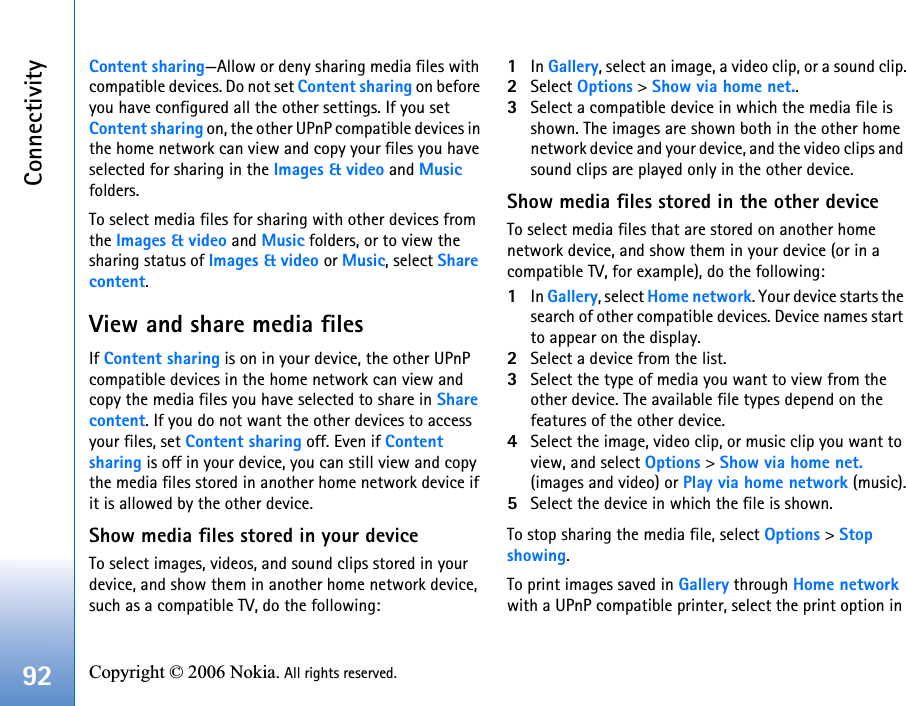 Connectivity92 Copyright © 2006 Nokia. All rights reserved. Content sharing—Allow or deny sharing media files with compatible devices. Do not set Content sharing on before you have configured all the other settings. If you set Content sharing on, the other UPnP compatible devices in the home network can view and copy your files you have selected for sharing in the Images &amp; video and Music folders.To select media files for sharing with other devices from the Images &amp; video and Music folders, or to view the sharing status of Images &amp; video or Music, select Share content.View and share media filesIf Content sharing is on in your device, the other UPnP compatible devices in the home network can view and copy the media files you have selected to share in Share content. If you do not want the other devices to access your files, set Content sharing off. Even if Content sharing is off in your device, you can still view and copy the media files stored in another home network device if it is allowed by the other device.Show media files stored in your deviceTo select images, videos, and sound clips stored in your device, and show them in another home network device, such as a compatible TV, do the following:1In Gallery, select an image, a video clip, or a sound clip.2Select Options &gt; Show via home net..3Select a compatible device in which the media file is shown. The images are shown both in the other home network device and your device, and the video clips and sound clips are played only in the other device.Show media files stored in the other deviceTo select media files that are stored on another home network device, and show them in your device (or in a compatible TV, for example), do the following:1In Gallery, select Home network. Your device starts the search of other compatible devices. Device names start to appear on the display.2Select a device from the list. 3Select the type of media you want to view from the other device. The available file types depend on the features of the other device.4Select the image, video clip, or music clip you want to view, and select Options &gt; Show via home net. (images and video) or Play via home network (music).5Select the device in which the file is shown.To stop sharing the media file, select Options &gt; Stopshowing.To print images saved in Gallery through Home network with a UPnP compatible printer, select the print option in 