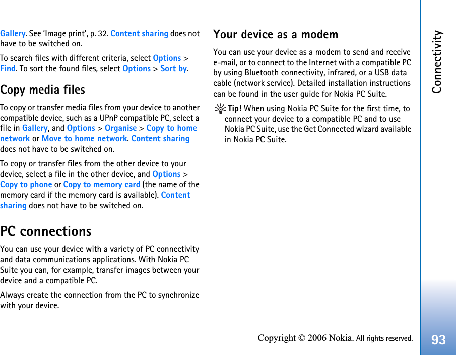 Connectivity93Copyright © 2006 Nokia. All rights reserved.Gallery. See ‘Image print’, p. 32. Content sharing does not have to be switched on.To search files with different criteria, select Options &gt; Find. To sort the found files, select Options &gt; Sort by.Copy media filesTo copy or transfer media files from your device to another compatible device, such as a UPnP compatible PC, select a file in Gallery, and Options &gt; Organise &gt; Copy to home network or Move to home network. Content sharing does not have to be switched on.To copy or transfer files from the other device to your device, select a file in the other device, and Options &gt; Copy to phone or Copy to memory card (the name of the memory card if the memory card is available). Content sharing does not have to be switched on.PC connectionsYou can use your device with a variety of PC connectivity and data communications applications. With Nokia PC Suite you can, for example, transfer images between your device and a compatible PC.Always create the connection from the PC to synchronize with your device.Your device as a modemYou can use your device as a modem to send and receive e-mail, or to connect to the Internet with a compatible PC by using Bluetooth connectivity, infrared, or a USB data cable (network service). Detailed installation instructions can be found in the user guide for Nokia PC Suite.Tip! When using Nokia PC Suite for the first time, to connect your device to a compatible PC and to use Nokia PC Suite, use the Get Connected wizard available in Nokia PC Suite.