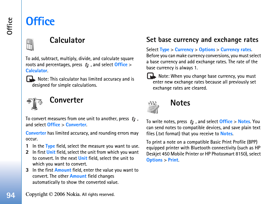 Office94 Copyright © 2006 Nokia. All rights reserved. OfficeCalculatorTo add, subtract, multiply, divide, and calculate square roots and percentages, press  , and select Office &gt; Calculator. Note: This calculator has limited accuracy and is designed for simple calculations.ConverterTo convert measures from one unit to another, press  , and select Office &gt; Converter.Converter has limited accuracy, and rounding errors may occur.1In the Type field, select the measure you want to use.2In first Unit field, select the unit from which you want to convert. In the next Unit field, select the unit to which you want to convert.3In the first Amount field, enter the value you want to convert. The other Amount field changes automatically to show the converted value.Set base currency and exchange ratesSelect Type &gt; Currency &gt; Options &gt; Currency rates. Before you can make currency conversions, you must select a base currency and add exchange rates. The rate of the base currency is always 1. Note: When you change base currency, you must enter new exchange rates because all previously set exchange rates are cleared. NotesTo write notes, press  , and select Office &gt; Notes. You can send notes to compatible devices, and save plain text files (.txt format) that you receive to Notes.To print a note on a compatible Basic Print Profile (BPP) equipped printer with Bluetooth connectivity (such as HP Deskjet 450 Mobile Printer or HP Photosmart 8150), select Options &gt; Print.