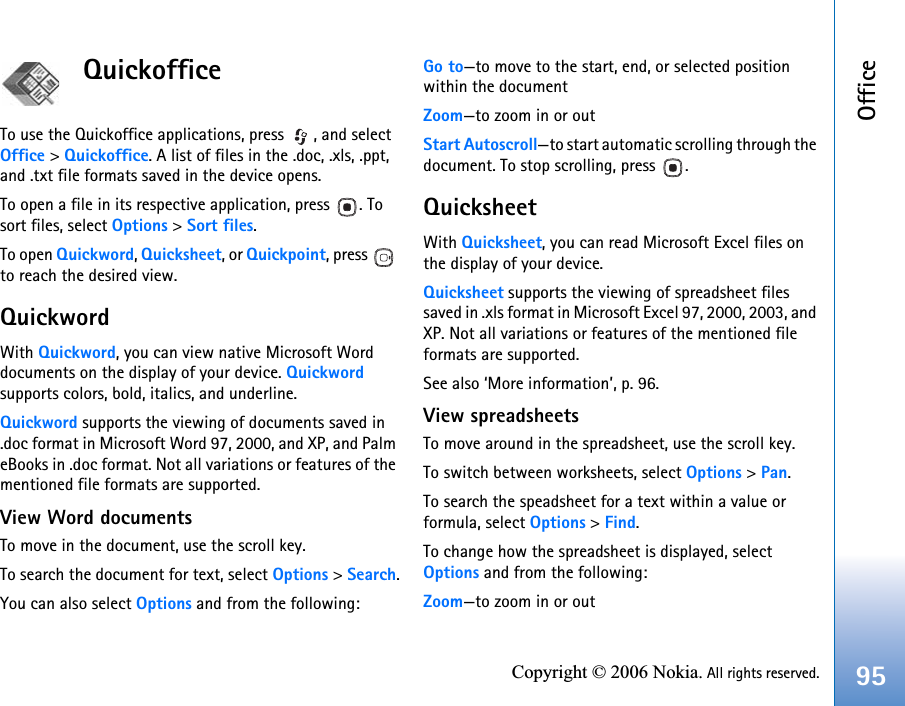 Office95Copyright © 2006 Nokia. All rights reserved.Quickoffice To use the Quickoffice applications, press  , and select Office &gt; Quickoffice. A list of files in the .doc, .xls, .ppt, and .txt file formats saved in the device opens.To open a file in its respective application, press  . To sort files, select Options &gt; Sort files.To open Quickword, Quicksheet, or Quickpoint, press   to reach the desired view.QuickwordWith Quickword, you can view native Microsoft Word documents on the display of your device. Quickword supports colors, bold, italics, and underline.Quickword supports the viewing of documents saved in .doc format in Microsoft Word 97, 2000, and XP, and Palm eBooks in .doc format. Not all variations or features of the mentioned file formats are supported.View Word documentsTo move in the document, use the scroll key.To search the document for text, select Options &gt; Search.You can also select Options and from the following:Go to—to move to the start, end, or selected position within the documentZoom—to zoom in or outStart Autoscroll—to start automatic scrolling through the document. To stop scrolling, press  .QuicksheetWith Quicksheet, you can read Microsoft Excel files on the display of your device.Quicksheet supports the viewing of spreadsheet files saved in .xls format in Microsoft Excel 97, 2000, 2003, and XP. Not all variations or features of the mentioned file formats are supported.See also ‘More information’, p. 96.View spreadsheetsTo move around in the spreadsheet, use the scroll key.To switch between worksheets, select Options &gt; Pan.To search the speadsheet for a text within a value or formula, select Options &gt; Find.To change how the spreadsheet is displayed, select Options and from the following:Zoom—to zoom in or out