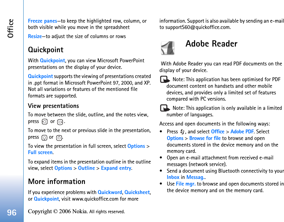 Office96 Copyright © 2006 Nokia. All rights reserved. Freeze panes—to keep the highlighted row, column, or both visible while you move in the spreadsheetResize—to adjust the size of columns or rowsQuickpointWith Quickpoint, you can view Microsoft PowerPoint presentations on the display of your device.Quickpoint supports the viewing of presentations created in .ppt format in Microsoft PowerPoint 97, 2000, and XP. Not all variations or features of the mentioned file formats are supported.View presentationsTo move between the slide, outline, and the notes view, press  or .To move to the next or previous slide in the presentation, press  or .To view the presentation in full screen, select Options &gt; Full screen.To expand items in the presentation outline in the outline view, select Options &gt; Outline &gt; Expand entry.More informationIf you experience problems with Quickword, Quicksheet, or Quickpoint, visit www.quickoffice.com for more information. Support is also available by sending an e-mail to supportS60@quickoffice.com.Adobe Reader  With Adobe Reader you can read PDF documents on the display of your device. Note: This application has been optimised for PDF document content on handsets and other mobile devices, and provides only a limited set of features compared with PC versions. Note: This application is only available in a limited number of languages.Access and open documents in the following ways:• Press  , and select Office &gt; Adobe PDF. Select Options &gt; Browse for file to browse and open documents stored in the device memory and on the memory card.• Open an e-mail attachment from received e-mail messages (network service).• Send a document using Bluetooth connectivity to your Inbox in Messag..•Use File mgr. to browse and open documents stored in the device memory and on the memory card.