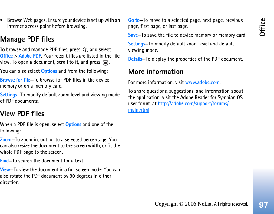 Office97Copyright © 2006 Nokia. All rights reserved.• Browse Web pages. Ensure your device is set up with an Internet access point before browsing.Manage PDF filesTo browse and manage PDF files, press  , and select Office &gt; Adobe PDF. Your recent files are listed in the file view. To open a document, scroll to it, and press  .You can also select Options and from the following:Browse for file—To browse for PDF files in the device memory or on a memory card.Settings—To modify default zoom level and viewing mode of PDF documents.View PDF filesWhen a PDF file is open, select Options and one of the following:Zoom—To zoom in, out, or to a selected percentage. You can also resize the document to the screen width, or fit the whole PDF page to the screen.Find—To search the document for a text.View—To view the document in a full screen mode. You can also rotate the PDF document by 90 degrees in either direction.Go to—To move to a selected page, next page, previous page, first page, or last page. Save—To save the file to device memory or memory card.Settings—To modify default zoom level and default viewing mode.Details—To display the properties of the PDF document.More informationFor more information, visit www.adobe.com.To share questions, suggestions, and information about the application, visit the Adobe Reader for Symbian OS user forum at http://adobe.com/support/forums/main.html.