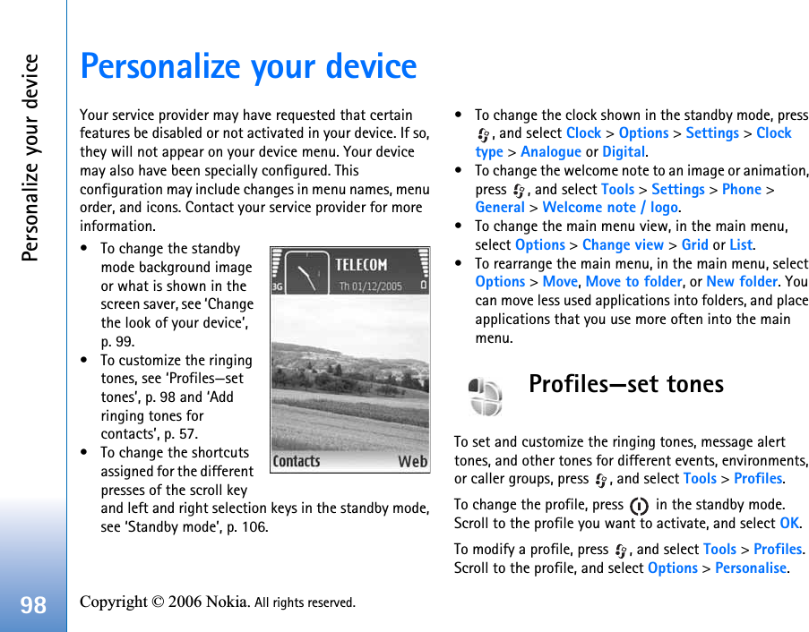 Personalize your device98 Copyright © 2006 Nokia. All rights reserved. Personalize your deviceYour service provider may have requested that certain features be disabled or not activated in your device. If so, they will not appear on your device menu. Your device may also have been specially configured. This configuration may include changes in menu names, menu order, and icons. Contact your service provider for more information.• To change the standby mode background image or what is shown in the screen saver, see ‘Change the look of your device’, p. 99.• To customize the ringing tones, see ‘Profiles—set tones’, p. 98 and ‘Add ringing tones for contacts’, p. 57.• To change the shortcuts assigned for the different presses of the scroll key and left and right selection keys in the standby mode, see ‘Standby mode’, p. 106. • To change the clock shown in the standby mode, press , and select Clock &gt; Options &gt; Settings &gt; Clock type &gt; Analogue or Digital.• To change the welcome note to an image or animation, press  , and select Tools &gt; Settings &gt; Phone &gt; General &gt; Welcome note / logo.• To change the main menu view, in the main menu, select Options &gt; Change view &gt; Grid or List.• To rearrange the main menu, in the main menu, select Options &gt; Move, Move to folder, or New folder. You can move less used applications into folders, and place applications that you use more often into the main menu.Profiles—set tonesTo set and customize the ringing tones, message alert tones, and other tones for different events, environments, or caller groups, press  , and select Tools &gt; Profiles.To change the profile, press   in the standby mode. Scroll to the profile you want to activate, and select OK.To modify a profile, press  , and select Tools &gt; Profiles. Scroll to the profile, and select Options &gt; Personalise. 