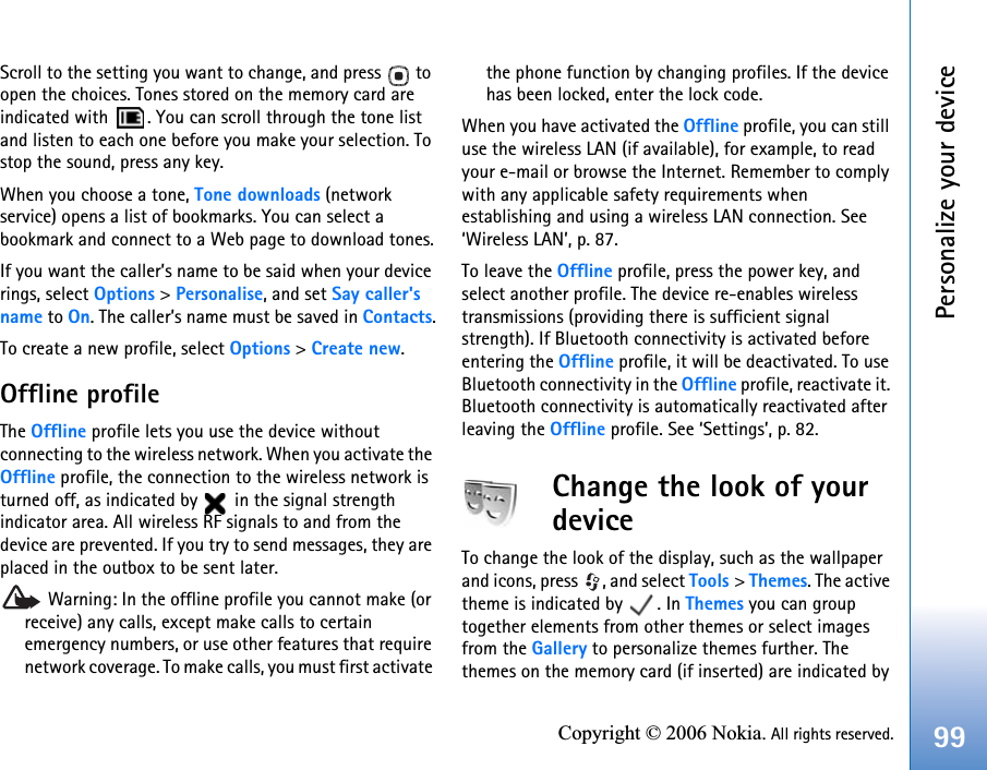 Personalize your device99Copyright © 2006 Nokia. All rights reserved.Scroll to the setting you want to change, and press   to open the choices. Tones stored on the memory card are indicated with  . You can scroll through the tone list and listen to each one before you make your selection. To stop the sound, press any key.When you choose a tone, Tone downloads (network service) opens a list of bookmarks. You can select a bookmark and connect to a Web page to download tones.If you want the caller’s name to be said when your device rings, select Options &gt; Personalise, and set Say caller&apos;s name to On. The caller’s name must be saved in Contacts.To create a new profile, select Options &gt; Create new.Offline profileThe Offline profile lets you use the device without connecting to the wireless network. When you activate the Offline profile, the connection to the wireless network is turned off, as indicated by   in the signal strength indicator area. All wireless RF signals to and from the device are prevented. If you try to send messages, they are placed in the outbox to be sent later. Warning: In the offline profile you cannot make (or receive) any calls, except make calls to certain emergency numbers, or use other features that require network coverage. To make calls, you must first activate the phone function by changing profiles. If the device has been locked, enter the lock code.When you have activated the Offline profile, you can still use the wireless LAN (if available), for example, to read your e-mail or browse the Internet. Remember to comply with any applicable safety requirements when establishing and using a wireless LAN connection. See ‘Wireless LAN’, p. 87.To leave the Offline profile, press the power key, and select another profile. The device re-enables wireless transmissions (providing there is sufficient signal strength). If Bluetooth connectivity is activated before entering the Offline profile, it will be deactivated. To use Bluetooth connectivity in the Offline profile, reactivate it. Bluetooth connectivity is automatically reactivated after leaving the Offline profile. See ‘Settings’, p. 82.Change the look of your deviceTo change the look of the display, such as the wallpaper and icons, press  , and select Tools &gt; Themes. The active theme is indicated by  . In Themes you can group together elements from other themes or select images from the Gallery to personalize themes further. The themes on the memory card (if inserted) are indicated by 