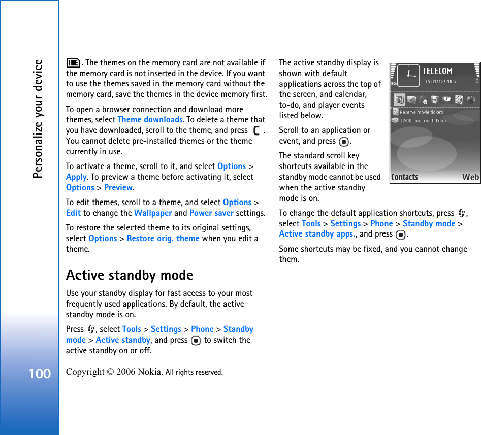 Personalize your device100 Copyright © 2006 Nokia. All rights reserved. . The themes on the memory card are not available if the memory card is not inserted in the device. If you want to use the themes saved in the memory card without the memory card, save the themes in the device memory first.To open a browser connection and download more themes, select Theme downloads. To delete a theme that you have downloaded, scroll to the theme, and press  . You cannot delete pre-installed themes or the theme currently in use.To activate a theme, scroll to it, and select Options &gt; Apply. To preview a theme before activating it, select Options &gt; Preview.To edit themes, scroll to a theme, and select Options &gt; Edit to change the Wallpaper and Power saver settings.To restore the selected theme to its original settings, select Options &gt; Restore orig. theme when you edit a theme.Active standby modeUse your standby display for fast access to your most frequently used applications. By default, the active standby mode is on.Press , select Tools &gt; Settings &gt; Phone &gt; Standby mode &gt; Active standby, and press   to switch the active standby on or off.The active standby display is shown with default applications across the top of the screen, and calendar, to-do, and player events listed below.Scroll to an application or event, and press  .The standard scroll key shortcuts available in the standby mode cannot be used when the active standby mode is on.To change the default application shortcuts, press  , select Tools &gt; Settings &gt; Phone &gt; Standby mode &gt; Active standby apps., and press  .Some shortcuts may be fixed, and you cannot change them.