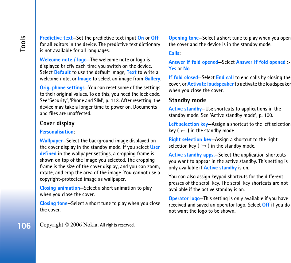 Tools106 Copyright © 2006 Nokia. All rights reserved. Predictive text—Set the predictive text input On or Off for all editors in the device. The predictive text dictionary is not available for all languages.Welcome note / logo—The welcome note or logo is displayed briefly each time you switch on the device. Select Default to use the default image, Text to write a welcome note, or Image to select an image from Gallery.Orig. phone settings—You can reset some of the settings to their original values. To do this, you need the lock code. See ‘Security’, ‘Phone and SIM’, p. 113. After resetting, the device may take a longer time to power on. Documents and files are unaffected.Cover displayPersonalisation:Wallpaper—Select the background image displayed on the cover display in the standby mode. If you select User defined in the wallpaper settings, a cropping frame is shown on top of the image you selected. The cropping frame is the size of the cover display, and you can zoom, rotate, and crop the area of the image. You cannot use a copyright-protected image as wallpaper.Closing animation—Select a short animation to play when you close the cover.Closing tone—Select a short tune to play when you close the cover.Opening tone—Select a short tune to play when you open the cover and the device is in the standby mode.Calls:Answer if fold opened—Select Answer if fold opened &gt; Yes or No.If fold closed—Select End call to end calls by closing the cover, or Activate loudspeaker to activate the loudspeaker when you close the cover.Standby modeActive standby—Use shortcuts to applications in the standby mode. See ‘Active standby mode’, p. 100.Left selection key—Assign a shortcut to the left selection key ( ) in the standby mode.Right selection key—Assign a shortcut to the right selection key ( ) in the standby mode.Active standby apps.—Select the application shortcuts you want to appear in the active standby. This setting is only available if Active standby is on.You can also assign keypad shortcuts for the different presses of the scroll key. The scroll key shortcuts are not available if the active standby is on.Operator logo—This setting is only available if you have received and saved an operator logo. Select Off if you do not want the logo to be shown.