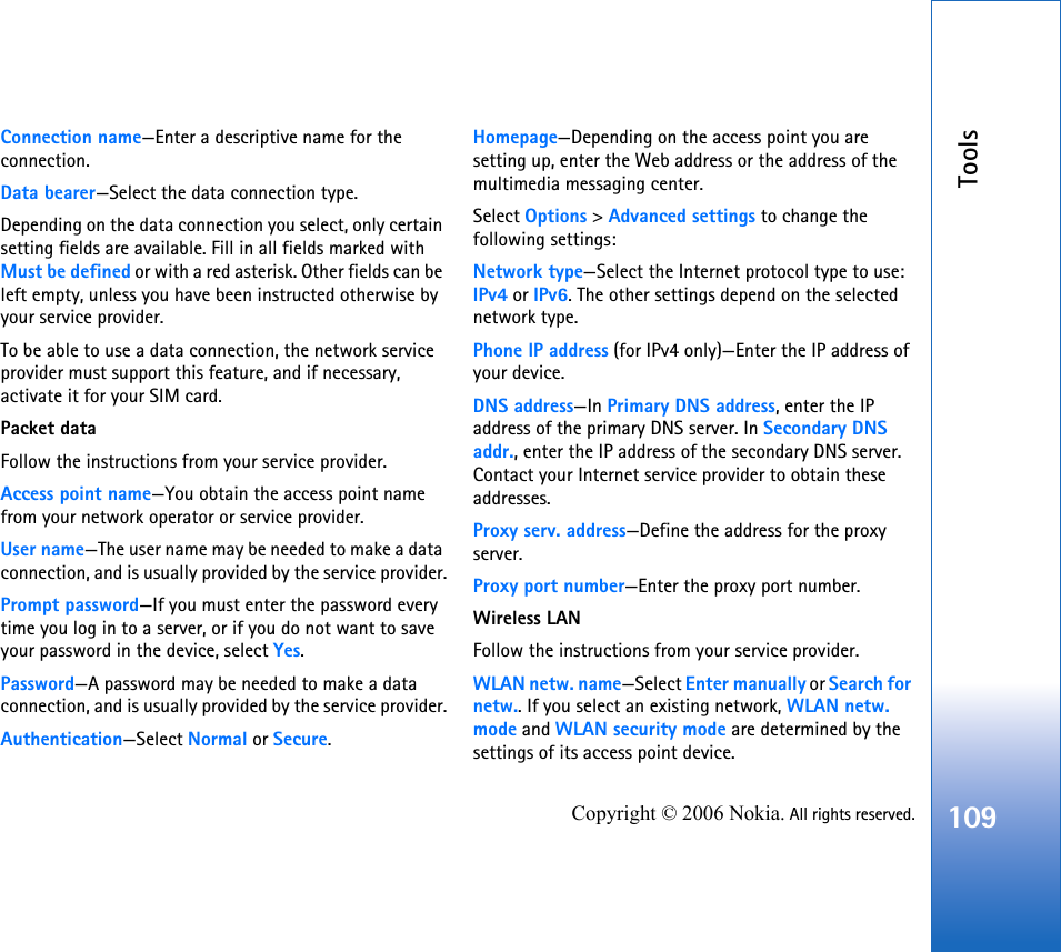 Tools109Copyright © 2006 Nokia. All rights reserved.Connection name—Enter a descriptive name for the connection.Data bearer—Select the data connection type.Depending on the data connection you select, only certain setting fields are available. Fill in all fields marked with Must be defined or with a red asterisk. Other fields can be left empty, unless you have been instructed otherwise by your service provider.To be able to use a data connection, the network service provider must support this feature, and if necessary, activate it for your SIM card.Packet dataFollow the instructions from your service provider.Access point name—You obtain the access point name from your network operator or service provider.User name—The user name may be needed to make a data connection, and is usually provided by the service provider.Prompt password—If you must enter the password every time you log in to a server, or if you do not want to save your password in the device, select Yes.Password—A password may be needed to make a data connection, and is usually provided by the service provider.Authentication—Select Normal or Secure.Homepage—Depending on the access point you are setting up, enter the Web address or the address of the multimedia messaging center.Select Options &gt; Advanced settings to change the following settings:Network type—Select the Internet protocol type to use: IPv4 or IPv6. The other settings depend on the selected network type.Phone IP address (for IPv4 only)—Enter the IP address of your device. DNS address—In Primary DNS address, enter the IP address of the primary DNS server. In Secondary DNS addr., enter the IP address of the secondary DNS server. Contact your Internet service provider to obtain these addresses.Proxy serv. address—Define the address for the proxy server.Proxy port number—Enter the proxy port number.Wireless LANFollow the instructions from your service provider.WLAN netw. name—Select Enter manually or Search for netw.. If you select an existing network, WLAN netw. mode and WLAN security mode are determined by the settings of its access point device.