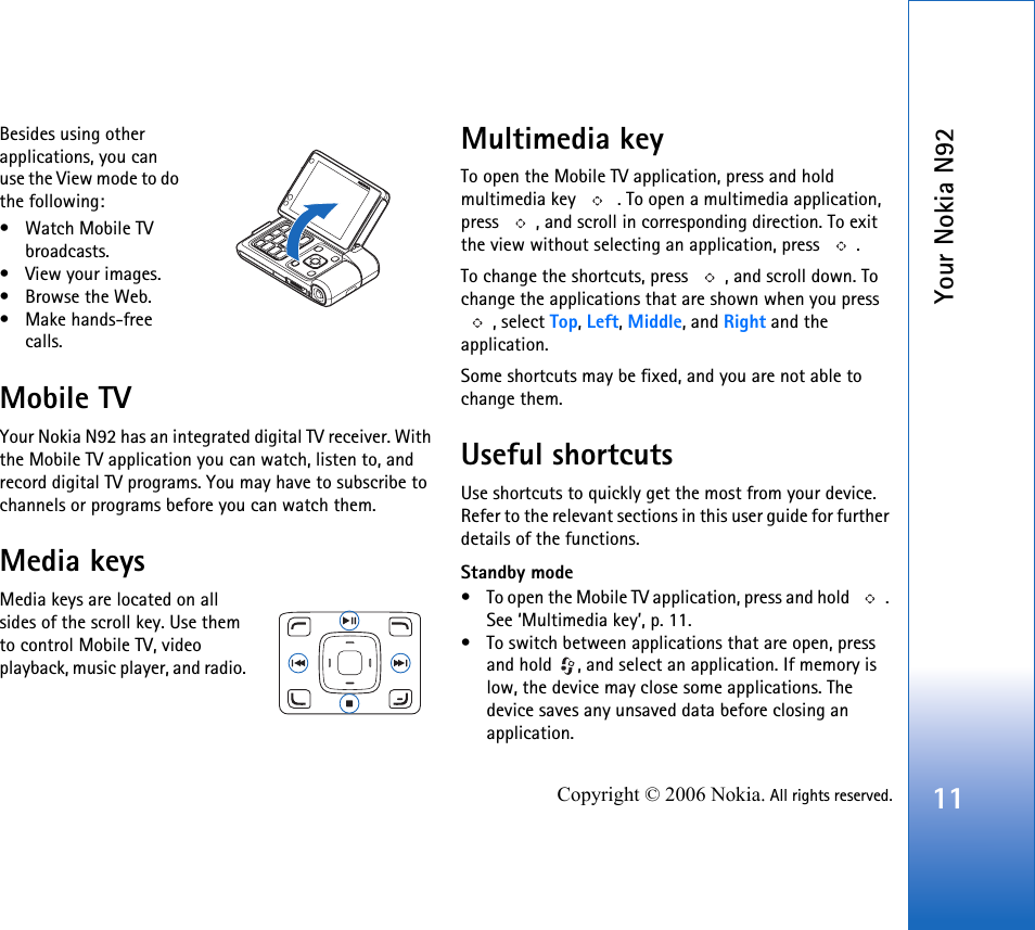 Your Nokia N9211Copyright © 2006 Nokia. All rights reserved.Besides using other applications, you can use the View mode to do the following:• Watch Mobile TV broadcasts.• View your images.•Browse the Web.• Make hands-free calls.Mobile TVYour Nokia N92 has an integrated digital TV receiver. With the Mobile TV application you can watch, listen to, and record digital TV programs. You may have to subscribe to channels or programs before you can watch them.Media keysMedia keys are located on all sides of the scroll key. Use them to control Mobile TV, video playback, music player, and radio. Multimedia keyTo open the Mobile TV application, press and hold multimedia key   . To open a multimedia application, press  , and scroll in corresponding direction. To exit the view without selecting an application, press  .To change the shortcuts, press  , and scroll down. To change the applications that are shown when you press , select Top, Left, Middle, and Right and the application.Some shortcuts may be fixed, and you are not able to change them.Useful shortcutsUse shortcuts to quickly get the most from your device. Refer to the relevant sections in this user guide for further details of the functions.Standby mode• To open the Mobile TV application, press and hold  . See ‘Multimedia key’, p. 11.• To switch between applications that are open, press and hold  , and select an application. If memory is low, the device may close some applications. The device saves any unsaved data before closing an application.