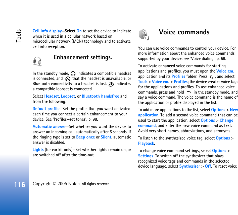 Tools116 Copyright © 2006 Nokia. All rights reserved. Cell info display—Select On to set the device to indicate when it is used in a cellular network based on microcellular network (MCN) technology and to activate cell info reception.Enhancement settings.In the standby mode,   indicates a compatible headset is connected, and    that the headset is unavailable, or Bluetooth connectivity to a headset is lost.   indicates a compatible loopset is connected.Select Headset, Loopset, or Bluetooth handsfree and from the following:Default profile—Set the profile that you want activated each time you connect a certain enhancement to your device. See ‘Profiles—set tones’, p. 98. Automatic answer—Set whether you want the device to answer an incoming call automatically after 5 seconds. If the ringing type is set to Beep once or Silent, automatic answer is disabled.Lights (for car kit only)—Set whether lights remain on, or are switched off after the time-out.Voice commandsYou can use voice commands to control your device. For more information about the enhanced voice commands supported by your device, see ‘Voice dialing’, p. 59.To activate enhanced voice commands for starting applications and profiles, you must open the Voice cm. application and its Profiles folder. Press  , and select Tools &gt; Voice cm. &gt; Profiles; the device creates voice tags for the applications and profiles. To use enhanced voice commands, press and hold   in the standby mode, and say a voice command. The voice command is the name of the application or profile displayed in the list.To add more applications to the list, select Options &gt; New application. To add a second voice command that can be used to start the application, select Options &gt; Change command, and enter the new voice command as text. Avoid very short names, abbreviations, and acronyms.To listen to the synthesized voice tag, select Options &gt; Playback.To change voice command settings, select Options &gt; Settings. To switch off the synthesizer that plays recognized voice tags and commands in the selected device language, select Synthesiser &gt; Off. To reset voice 