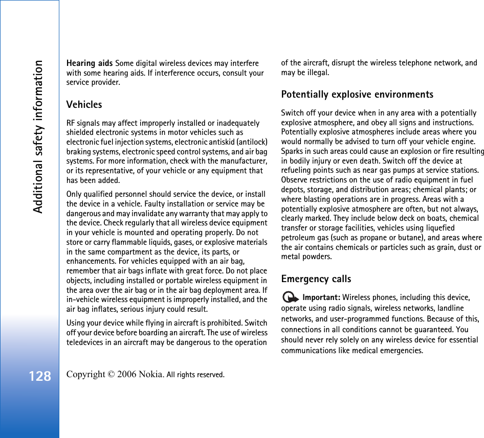 Additional safety information128 Copyright © 2006 Nokia. All rights reserved. Hearing aids Some digital wireless devices may interfere with some hearing aids. If interference occurs, consult your service provider.VehiclesRF signals may affect improperly installed or inadequately shielded electronic systems in motor vehicles such as electronic fuel injection systems, electronic antiskid (antilock) braking systems, electronic speed control systems, and air bag systems. For more information, check with the manufacturer, or its representative, of your vehicle or any equipment that has been added.Only qualified personnel should service the device, or install the device in a vehicle. Faulty installation or service may be dangerous and may invalidate any warranty that may apply to the device. Check regularly that all wireless device equipment in your vehicle is mounted and operating properly. Do not store or carry flammable liquids, gases, or explosive materials in the same compartment as the device, its parts, or enhancements. For vehicles equipped with an air bag, remember that air bags inflate with great force. Do not place objects, including installed or portable wireless equipment in the area over the air bag or in the air bag deployment area. If in-vehicle wireless equipment is improperly installed, and the air bag inflates, serious injury could result.Using your device while flying in aircraft is prohibited. Switch off your device before boarding an aircraft. The use of wireless teledevices in an aircraft may be dangerous to the operation of the aircraft, disrupt the wireless telephone network, and may be illegal.Potentially explosive environmentsSwitch off your device when in any area with a potentially explosive atmosphere, and obey all signs and instructions. Potentially explosive atmospheres include areas where you would normally be advised to turn off your vehicle engine. Sparks in such areas could cause an explosion or fire resulting in bodily injury or even death. Switch off the device at refueling points such as near gas pumps at service stations. Observe restrictions on the use of radio equipment in fuel depots, storage, and distribution areas; chemical plants; or where blasting operations are in progress. Areas with a potentially explosive atmosphere are often, but not always, clearly marked. They include below deck on boats, chemical transfer or storage facilities, vehicles using liquefied petroleum gas (such as propane or butane), and areas where the air contains chemicals or particles such as grain, dust or metal powders.Emergency calls Important: Wireless phones, including this device, operate using radio signals, wireless networks, landline networks, and user-programmed functions. Because of this, connections in all conditions cannot be guaranteed. You should never rely solely on any wireless device for essential communications like medical emergencies.