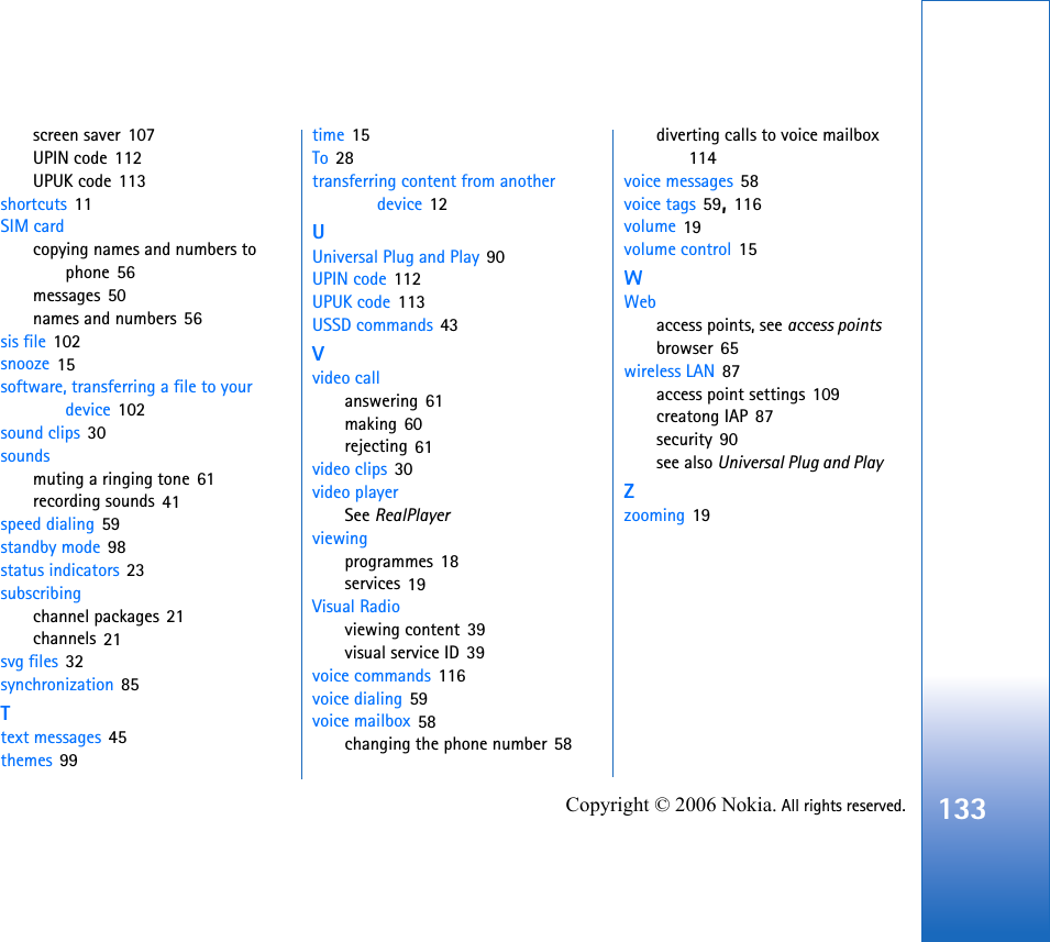 133Copyright © 2006 Nokia. All rights reserved.screen saver 107UPIN code 112UPUK code 113shortcuts 11SIM cardcopying names and numbers to phone 56messages 50names and numbers 56sis file 102snooze 15software, transferring a file to your device 102sound clips 30soundsmuting a ringing tone 61recording sounds 41speed dialing 59standby mode 98status indicators 23subscribingchannel packages 21channels 21svg files 32synchronization 85Ttext messages 45themes 99time 15To 28transferring content from another device 12UUniversal Plug and Play 90UPIN code 112UPUK code 113USSD commands 43Vvideo callanswering 61making 60rejecting 61video clips 30video playerSee RealPlayerviewingprogrammes 18services 19Visual Radioviewing content 39visual service ID 39voice commands 116voice dialing 59voice mailbox 58changing the phone number 58diverting calls to voice mailbox 114voice messages 58voice tags 59, 116volume 19volume control 15WWebaccess points, see access pointsbrowser 65wireless LAN 87access point settings 109creatong IAP 87security 90see also Universal Plug and PlayZzooming 19