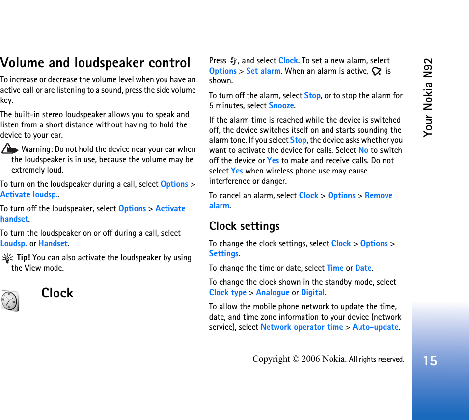 Your Nokia N9215Copyright © 2006 Nokia. All rights reserved.Volume and loudspeaker controlTo increase or decrease the volume level when you have an active call or are listening to a sound, press the side volume key.The built-in stereo loudspeaker allows you to speak and listen from a short distance without having to hold the device to your ear. Warning: Do not hold the device near your ear when the loudspeaker is in use, because the volume may be extremely loud. To turn on the loudspeaker during a call, select Options &gt; Activate loudsp..To turn off the loudspeaker, select Options &gt; Activate handset.To turn the loudspeaker on or off during a call, select Loudsp. or Handset. Tip! You can also activate the loudspeaker by using the View mode.ClockPress , and select Clock. To set a new alarm, select Options &gt; Set alarm. When an alarm is active,   is shown.To turn off the alarm, select Stop, or to stop the alarm for 5 minutes, select Snooze.If the alarm time is reached while the device is switched off, the device switches itself on and starts sounding the alarm tone. If you select Stop, the device asks whether you want to activate the device for calls. Select No to switch off the device or Yes to make and receive calls. Do not select Yes when wireless phone use may cause interference or danger.To cancel an alarm, select Clock &gt; Options &gt; Remove alarm.Clock settingsTo change the clock settings, select Clock &gt; Options &gt; Settings.To change the time or date, select Time or Date.To change the clock shown in the standby mode, select Clock type &gt; Analogue or Digital.To allow the mobile phone network to update the time, date, and time zone information to your device (network service), select Network operator time &gt; Auto-update.