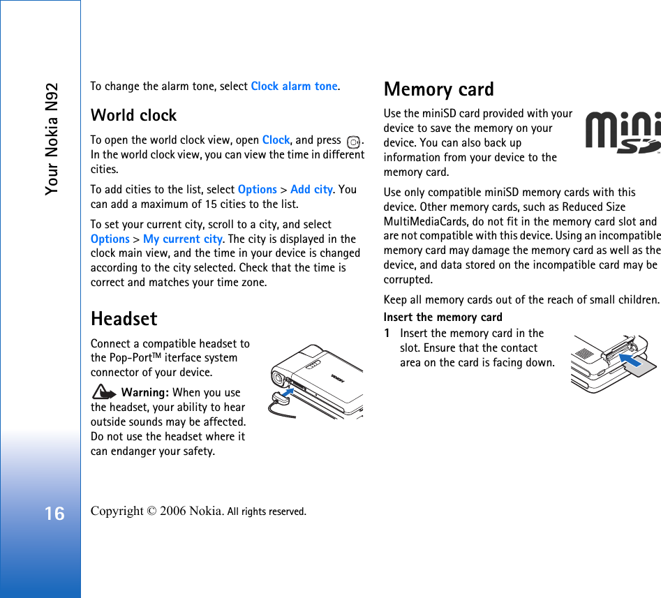 Your Nokia N9216 Copyright © 2006 Nokia. All rights reserved. To change the alarm tone, select Clock alarm tone.World clockTo open the world clock view, open Clock, and press  . In the world clock view, you can view the time in different cities.To add cities to the list, select Options &gt; Add city. You can add a maximum of 15 cities to the list.To set your current city, scroll to a city, and select Options &gt; My current city. The city is displayed in the clock main view, and the time in your device is changed according to the city selected. Check that the time is correct and matches your time zone.HeadsetConnect a compatible headset to the Pop-PortTM iterface system connector of your device. Warning: When you use the headset, your ability to hear outside sounds may be affected. Do not use the headset where it can endanger your safety. Memory cardUse the miniSD card provided with your device to save the memory on your device. You can also back up information from your device to the memory card.Use only compatible miniSD memory cards with this device. Other memory cards, such as Reduced Size MultiMediaCards, do not fit in the memory card slot and are not compatible with this device. Using an incompatible memory card may damage the memory card as well as the device, and data stored on the incompatible card may be corrupted.Keep all memory cards out of the reach of small children.Insert the memory card1Insert the memory card in the slot. Ensure that the contact area on the card is facing down.