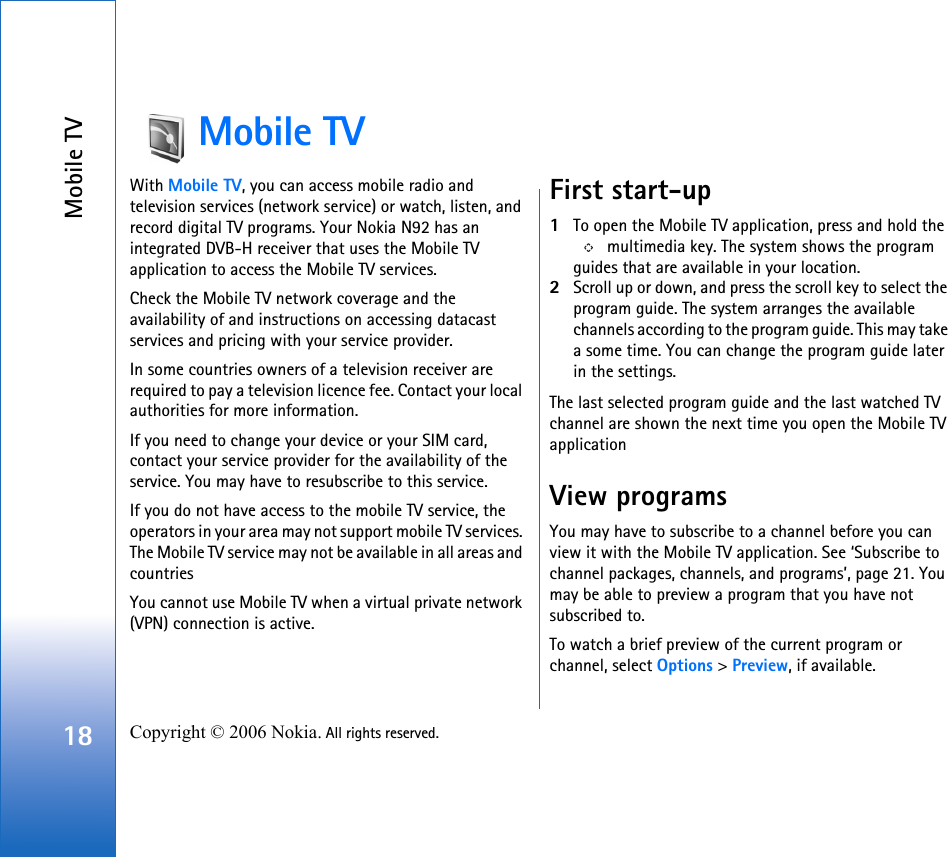 Mobile TV18 Copyright © 2006 Nokia. All rights reserved. Mobile TVWith Mobile TV, you can access mobile radio and television services (network service) or watch, listen, and record digital TV programs. Your Nokia N92 has an integrated DVB-H receiver that uses the Mobile TV application to access the Mobile TV services. Check the Mobile TV network coverage and the availability of and instructions on accessing datacast services and pricing with your service provider. In some countries owners of a television receiver are required to pay a television licence fee. Contact your local authorities for more information.If you need to change your device or your SIM card, contact your service provider for the availability of the service. You may have to resubscribe to this service.If you do not have access to the mobile TV service, the operators in your area may not support mobile TV services. The Mobile TV service may not be available in all areas and countriesYou cannot use Mobile TV when a virtual private network (VPN) connection is active.First start-up1To open the Mobile TV application, press and hold the  multimedia key. The system shows the program guides that are available in your location.2Scroll up or down, and press the scroll key to select the program guide. The system arranges the available channels according to the program guide. This may take a some time. You can change the program guide later in the settings.The last selected program guide and the last watched TV channel are shown the next time you open the Mobile TV applicationView programsYou may have to subscribe to a channel before you can view it with the Mobile TV application. See ‘Subscribe to channel packages, channels, and programs’, page 21. You may be able to preview a program that you have not subscribed to.To watch a brief preview of the current program or channel, select Options &gt; Preview, if available.
