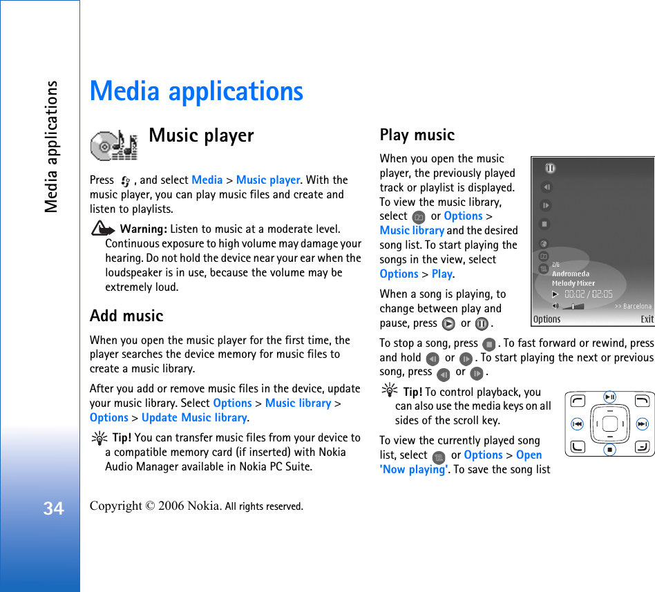Media applications34 Copyright © 2006 Nokia. All rights reserved. Media applicationsMusic playerPress  , and select Media &gt; Music player. With the music player, you can play music files and create and listen to playlists. Warning: Listen to music at a moderate level. Continuous exposure to high volume may damage your hearing. Do not hold the device near your ear when the loudspeaker is in use, because the volume may be extremely loud.Add musicWhen you open the music player for the first time, the player searches the device memory for music files to create a music library.After you add or remove music files in the device, update your music library. Select Options &gt; Music library &gt; Options &gt; Update Music library. Tip! You can transfer music files from your device to a compatible memory card (if inserted) with Nokia Audio Manager available in Nokia PC Suite.Play musicWhen you open the music player, the previously played track or playlist is displayed. To view the music library, select  or Options &gt; Music library and the desired song list. To start playing the songs in the view, select Options &gt; Play.When a song is playing, to change between play and pause, press   or  .To stop a song, press  . To fast forward or rewind, press and hold   or  . To start playing the next or previous song, press   or  . Tip! To control playback, you can also use the media keys on all sides of the scroll key.To view the currently played song list, select   or Options &gt; Open &apos;Now playing&apos;. To save the song list 