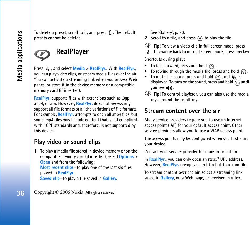 Media applications36 Copyright © 2006 Nokia. All rights reserved. To delete a preset, scroll to it, and press  . The default presets cannot be deleted.RealPlayerPress  , and select Media &gt; RealPlyr.. With RealPlyr., you can play video clips, or stream media files over the air. You can activate a streaming link when you browse Web pages, or store it in the device memory or a compatible memory card (if inserted).RealPlyr. supports files with extensions such as .3gp, .mp4, or .rm. However, RealPlyr. does not necessarily support all file formats or all the variations of file formats. For example, RealPlyr. attempts to open all .mp4 files, but some .mp4 files may include content that is not compliant with 3GPP standards and, therefore, is not supported by this device. Play video or sound clips1To play a media file stored in device memory or on the compatible memory card (if inserted), select Options &gt; Open and from the following:Most recent clips—to play one of the last six files played in RealPlyr.Saved clip—to play a file saved in Gallery.See ‘Gallery’, p. 30.2Scroll to a file, and press   to play the file. Tip! To view a video clip in full screen mode, press . To change back to normal screen mode, press any key.Shortcuts during play:• To fast forward, press and hold  .• To rewind through the media file, press and hold  .• To mute the sound, press and hold   until   is displayed. To turn on the sound, press and hold   until you see  . Tip! To control playback, you can also use the media keys around the scroll key.Stream content over the airMany service providers require you to use an Internet access point (IAP) for your default access point. Other service providers allow you to use a WAP access point.The access points may be configured when you first start your device.Contact your service provider for more information. In RealPlyr., you can only open an rtsp:// URL address. However, RealPlyr. recognizes an http link to a .ram file.To stream content over the air, select a streaming link saved in Gallery, on a Web page, or received in a text 